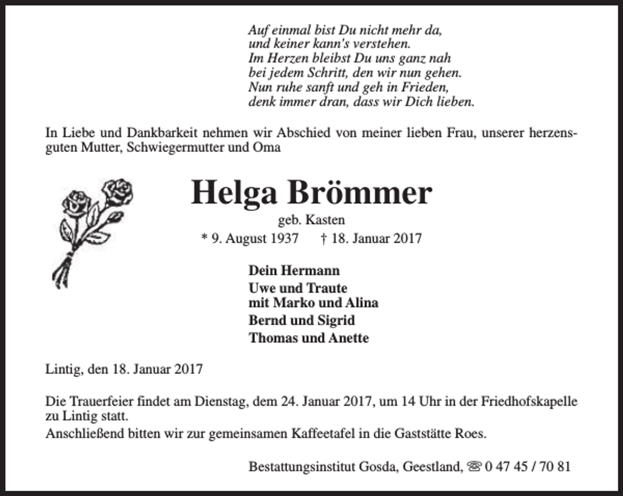<p>Auf einmal bist Du nicht mehr da,<br />und keiner kann's verstehen.<br />Im Herzen bleibst Du uns ganz nah<br />bei jedem Schritt, den wir nun gehen.<br />Nun ruhe sanft und geh in Frieden,<br />denk immer dran, dass wir Dich lieben.<br />In Liebe und Dankbarkeit nehmen wir Abschied von meiner lieben Frau, unserer herzensguten Mutter, Schwiegermutter und Oma</p><p>Helga Brömmer<br />geb. Kasten<br />* 9. August 1937<br />† 18. Januar 2017<br />Dein Hermann<br />Uwe und Traute<br />mit Marko und Alina<br />Bernd und Sigrid<br />Thomas und Anette<br />Lintig, den 18. Januar 2017<br />Die Trauerfeier findet am Dienstag, dem 24. Januar 2017, um 14 Uhr in der Friedhofskapelle<br />zu Lintig statt.<br />Anschließend bitten wir zur gemeinsamen Kaffeetafel in die Gaststätte Roes.<br />Bestattungsinstitut Gosda, Geestland, s 0 47 45 / 70 81</p>