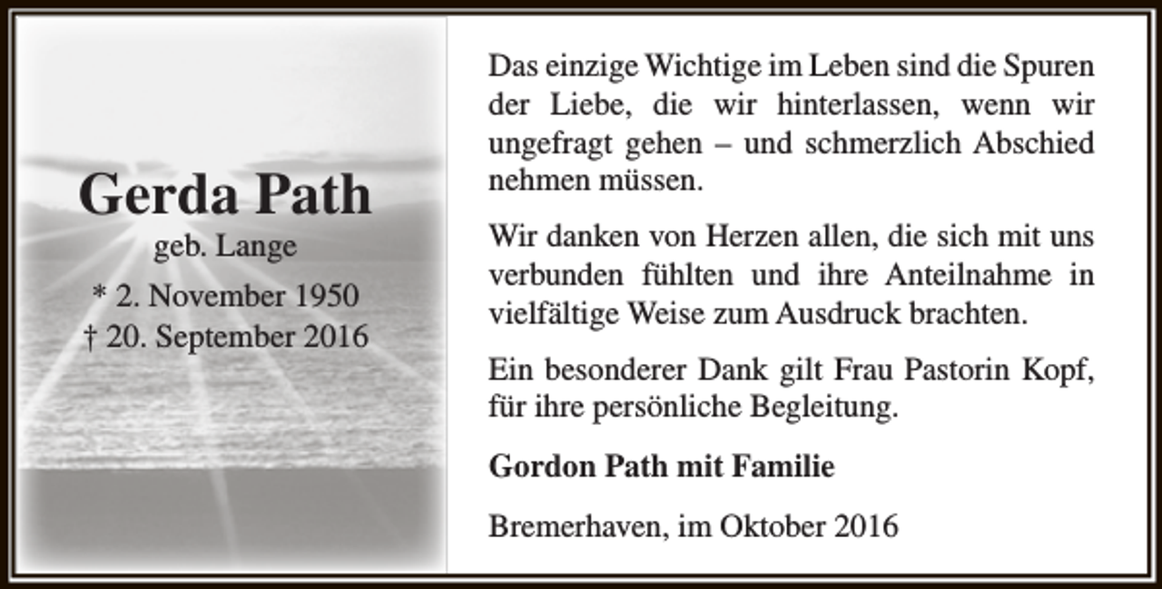 <p>Gerda Path<br />geb. Lange</p><p>* 2. November 1950<br />† 20. September 2016</p><p>Das einzige Wichtige im Leben sind die Spuren<br />der Liebe, die wir hinterlassen, wenn wir<br />ungefragt gehen – und schmerzlich Abschied<br />nehmen müssen.<br />Wir danken von Herzen allen, die sich mit uns<br />verbunden fühlten und ihre Anteilnahme in<br />vielfältige Weise zum Ausdruck brachten.<br />Ein besonderer Dank gilt Frau Pastorin Kopf,<br />für ihre persönliche Begleitung.<br />Gordon Path mit Familie<br />Bremerhaven, im Oktober 2016</p>