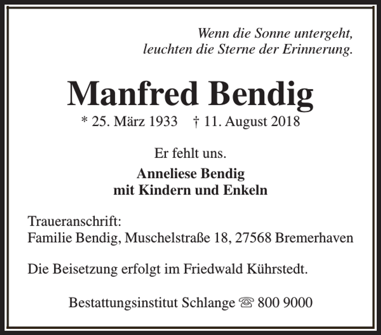 <p>Wenn die Sonne untergeht,<br />leuchten die Sterne der Erinnerung.</p><p>Manfred Bendig<br />* 25. März 1933</p><p>† 11. August 2018</p><p>Er fehlt uns.<br />Anneliese Bendig<br />mit Kindern und Enkeln<br />Traueranschrift:<br />Familie Bendig, Muschelstraße 18, 27568 Bremerhaven<br />Die Beisetzung erfolgt im Friedwald Kührstedt.<br />Bestattungsinstitut Schlange s 800 9000</p>