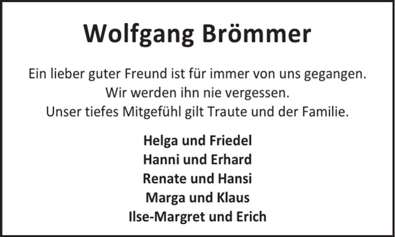 <p>Wolfgang Brömmer<br />Ein lieber guter Freund ist für immer von uns gegangen.<br />Wir werden ihn nie vergessen.<br />Unser tiefes Mitgefühl gilt Traute und der Familie.<br />Helga und Friedel<br />Hanni und Erhard<br />Renate und Hansi<br />Marga und Klaus<br />Ilse-Margret und Erich</p>