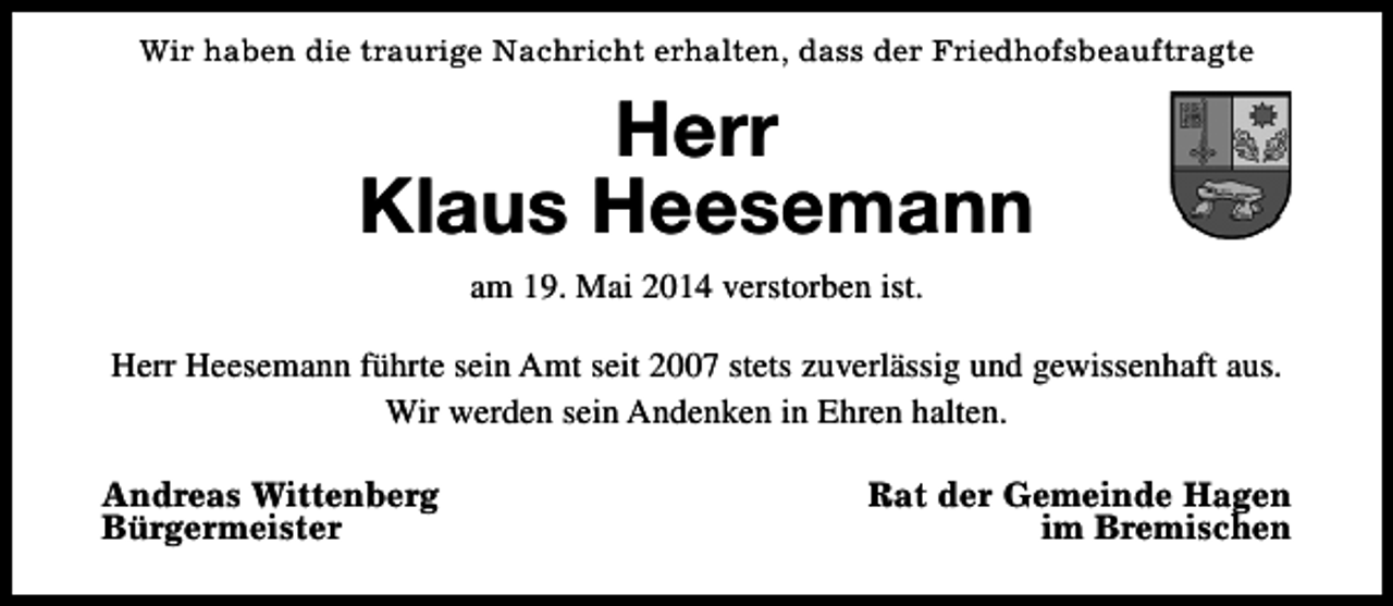 <p>Wir haben die traurige Nachricht erhalten, dass der Friedhofsbeauftragte</p><p>Herr<br />Klaus Heesemann<br />am 19. Mai 2014 verstorben ist.<br />Herr Heesemann führte sein Amt seit 2007 stets zuverlässig und gewissenhaft aus.<br />Wir werden sein Andenken in Ehren halten.<br />Andreas Wittenberg<br />Bürgermeister</p><p>Rat der Gemeinde Hagen<br />im Bremischen</p>