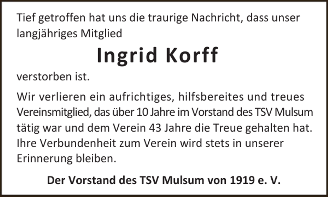 <p>Tief getroffen hat uns die traurige Nachricht, dass unser<br />langjähriges Mitglied<br />verstorben ist.</p><p>Ingrid Korff</p><p>Wir verlieren ein aufrichtiges, hilfsbereites und treues<br />Vereinsmitglied, das über 10 Jahre im Vorstand des TSV Mulsum<br />tätig war und dem Verein 43 Jahre die Treue gehalten hat.<br />Ihre Verbundenheit zum Verein wird stets in unserer<br />Erinnerung bleiben.<br />Der Vorstand des TSV Mulsum von 1919 e. V.</p>