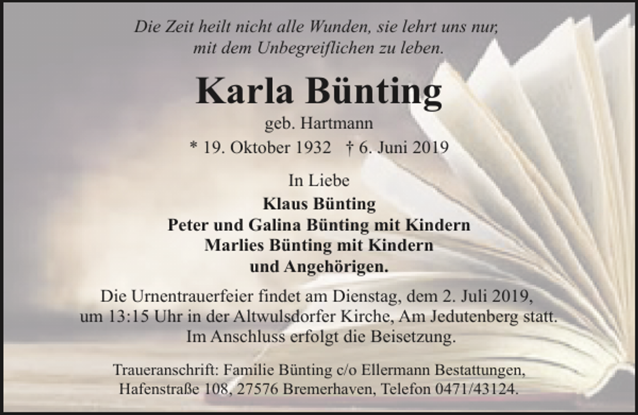 <p>Die Zeit heilt nicht alle Wunden, sie lehrt uns nur,<br />mit dem Unbegreiflichen zu leben.</p><p>Karla Bünting</p><p>geb. Hartmann<br />* 19. Oktober 1932 † 6. Juni 2019<br />In Liebe<br />Klaus Bünting<br />Peter und Galina Bünting mit Kindern<br />Marlies Bünting mit Kindern<br />und Angehörigen.<br />Die Urnentrauerfeier findet am Dienstag, dem 2. Juli 2019,<br />um 13:15 Uhr in der Altwulsdorfer Kirche, Am Jedutenberg statt.<br />Im Anschluss erfolgt die Beisetzung.<br />Traueranschrift: Familie Bünting c/o Ellermann Bestattungen,<br />Hafenstraße 108, 27576 Bremerhaven, Telefon 0471/43124.</p>
