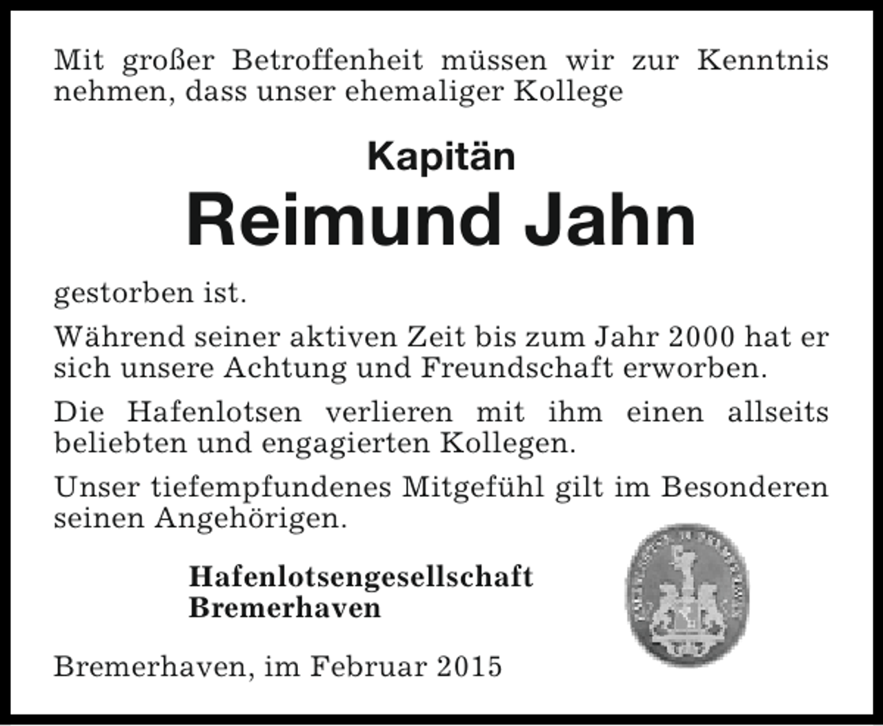 <p>Mit großer Betroffenheit müssen wir zur Kenntnis<br />nehmen, dass unser ehemaliger Kollege</p><p>Kapitän</p><p>Reimund Jahn<br />gestorben ist.<br />Während seiner aktiven Zeit bis zum Jahr 2000 hat er<br />sich unsere Achtung und Freundschaft erworben.<br />Die Hafenlotsen verlieren mit ihm einen allseits<br />beliebten und engagierten Kollegen.<br />Unser tiefempfundenes Mitgefühl gilt im Besonderen<br />seinen Angehörigen.<br />Hafenlotsengesellschaft<br />Bremerhaven<br />Bremerhaven, im Februar 2015</p>