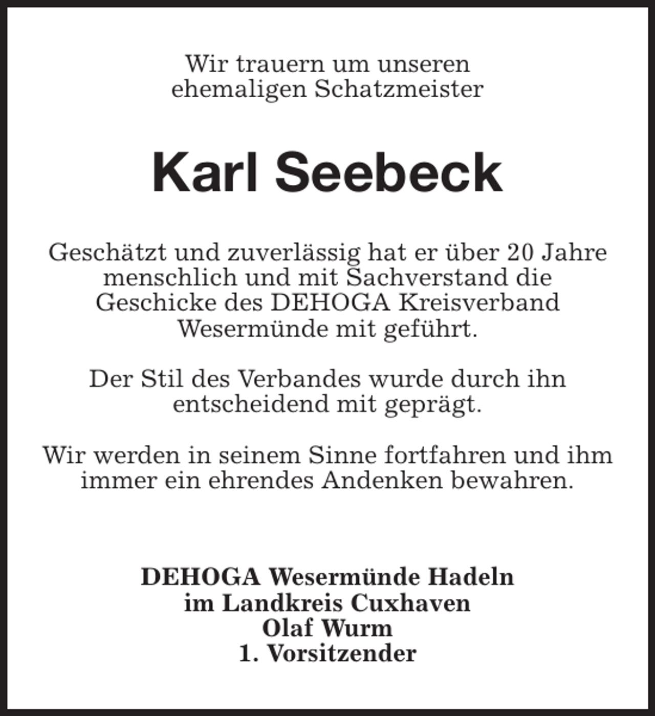 <p>Wir trauern um unseren<br />ehemaligen Schatzmeister</p><p>Karl Seebeck<br />Geschätzt und zuverlässig hat er über 20 Jahre<br />menschlich und mit Sachverstand die<br />Geschicke des DEHOGA Kreisverband<br />Wesermünde mit geführt.<br />Der Stil des Verbandes wurde durch ihn<br />entscheidend mit geprägt.<br />Wir werden in seinem Sinne fortfahren und ihm<br />immer ein ehrendes Andenken bewahren.</p><p>DEHOGA Wesermünde Hadeln<br />im Landkreis Cuxhaven<br />Olaf Wurm<br />1. Vorsitzender</p>