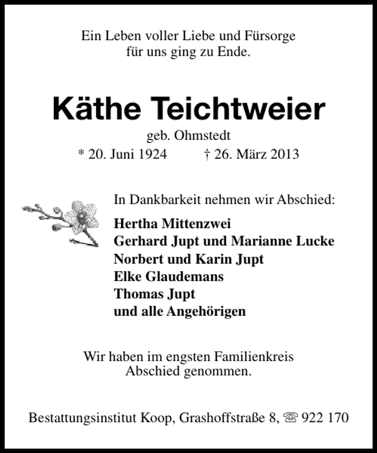 <p>Ein Leben voller Liebe und Fürsorge<br />für uns ging zu Ende.</p>
<p>Käthe Teichtweier<br />geb. Ohmstedt<br />* 20. Juni 1924<br />† 26. März 2013</p>
<p>In Dankbarkeit nehmen wir Abschied:<br />Hertha Mittenzwei<br />Gerhard Jupt und Marianne Lucke<br />Norbert und Karin Jupt<br />Elke Glaudemans<br />Thomas Jupt<br />und alle Angehörigen<br />Wir haben im engsten Familienkreis<br />Abschied genommen.<br />Bestattungsinstitut Koop, Grashoffstraße 8, s 922 170</p>