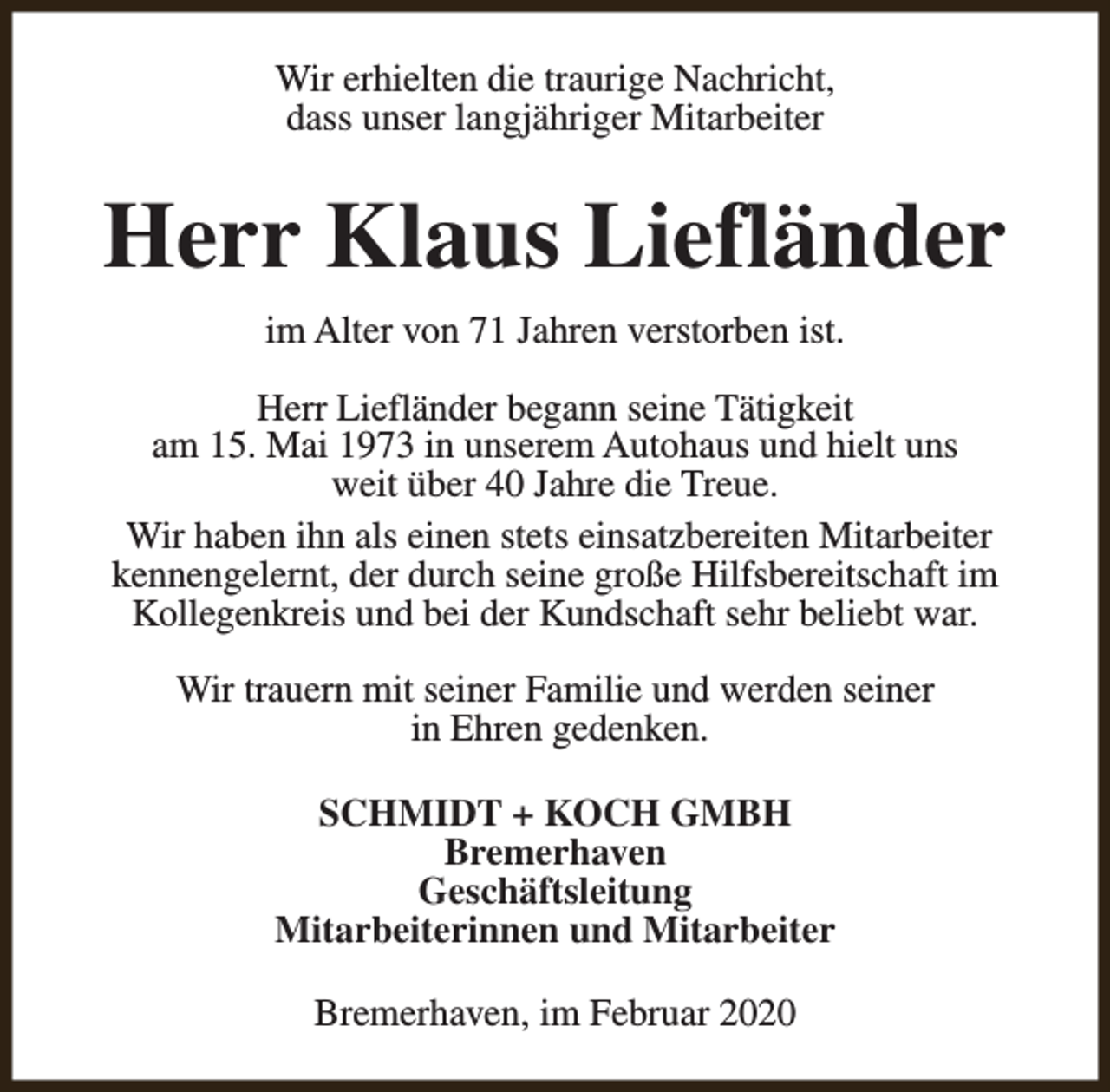 <p>Wir erhielten die traurige Nachricht,<br />dass unser langjähriger Mitarbeiter</p><p>Herr Klaus Liefländer<br />im Alter von 71 Jahren verstorben ist.<br />Herr Liefländer begann seine Tätigkeit<br />am 15. Mai 1973 in unserem Autohaus und hielt uns<br />weit über 40 Jahre die Treue.<br />Wir haben ihn als einen stets einsatzbereiten Mitarbeiter<br />kennengelernt, der durch seine große Hilfsbereitschaft im<br />Kollegenkreis und bei der Kundschaft sehr beliebt war.<br />Wir trauern mit seiner Familie und werden seiner<br />in Ehren gedenken.<br />SCHMIDT + KOCH GMBH<br />Bremerhaven<br />Geschäftsleitung<br />Mitarbeiterinnen und Mitarbeiter<br />Bremerhaven, im Februar 2020</p>
