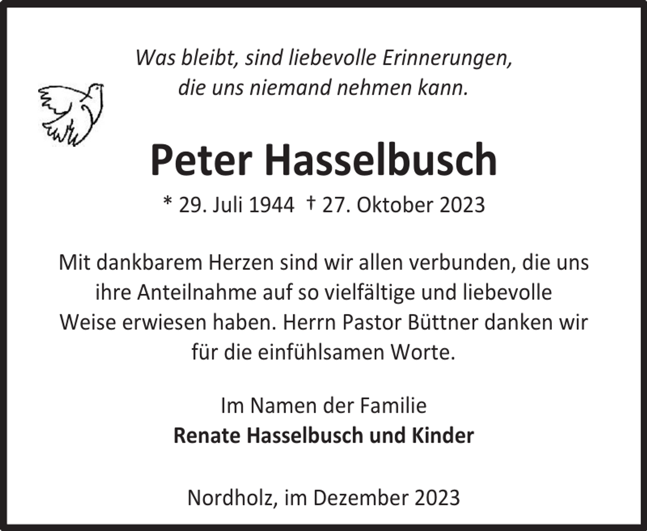 <p>Was bleibt, sind liebevolle Erinnerungen,<br />die uns niemand nehmen kann.</p><p>Peter Hasselbusch<br />* 29. Juli 1944 † 27. Oktober 2023</p><p>Mit dankbarem Herzen sind wir allen verbunden, die uns<br />ihre Anteilnahme auf so vielfältige und liebevolle<br />Weise erwiesen haben. Herrn Pastor Büttner danken wir<br />für die einfühlsamen Worte.<br />Im Namen der Familie<br />Renate Hasselbusch und Kinder<br />Nordholz, im Dezember 2023</p>