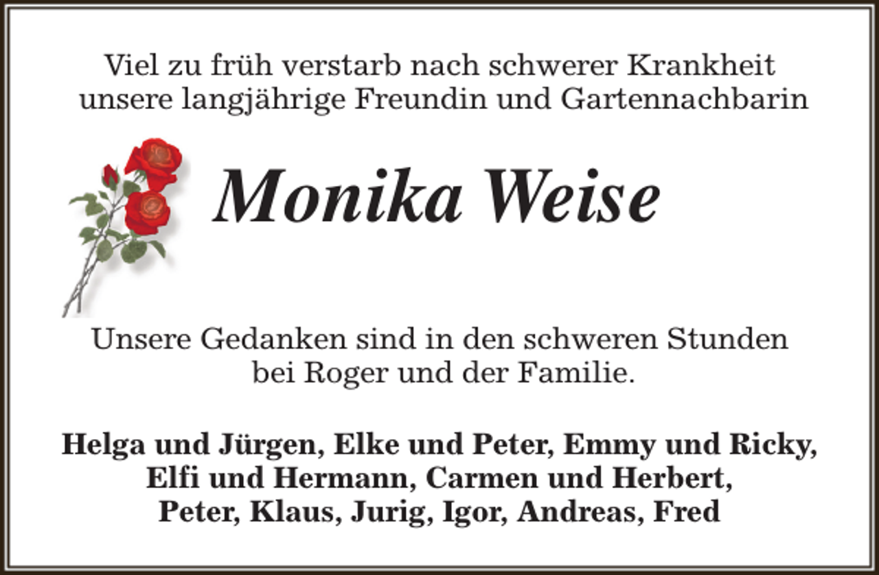<p>Viel zu früh verstarb nach schwerer Krankheit<br />unsere langjährige Freundin und Gartennachbarin</p><p>Monika Weise<br />Unsere Gedanken sind in den schweren Stunden<br />bei Roger und der Familie.<br />Helga und Jürgen, Elke und Peter, Emmy und Ricky,<br />Elfi und Hermann, Carmen und Herbert,<br />Peter, Klaus, Jurig, Igor, Andreas, Fred</p>