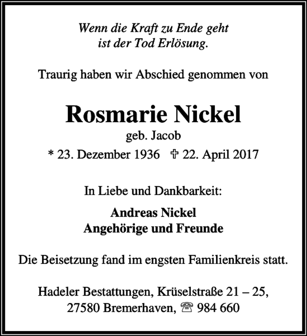 <p>Wenn die Kraft zu Ende geht<br />ist der Tod Erlösung.<br />Traurig haben wir Abschied genommen von</p><p>Rosmarie Nickel</p><p>geb. Jacob<br />* 23. Dezember 1936 ; 22. April 2017<br />In Liebe und Dankbarkeit:<br />Andreas Nickel<br />Angehörige und Freunde<br />Die Beisetzung fand im engsten Familienkreis statt.<br />Hadeler Bestattungen, Krüselstraße 21 – 25,<br />27580 Bremerhaven, ℡ 984 660</p>