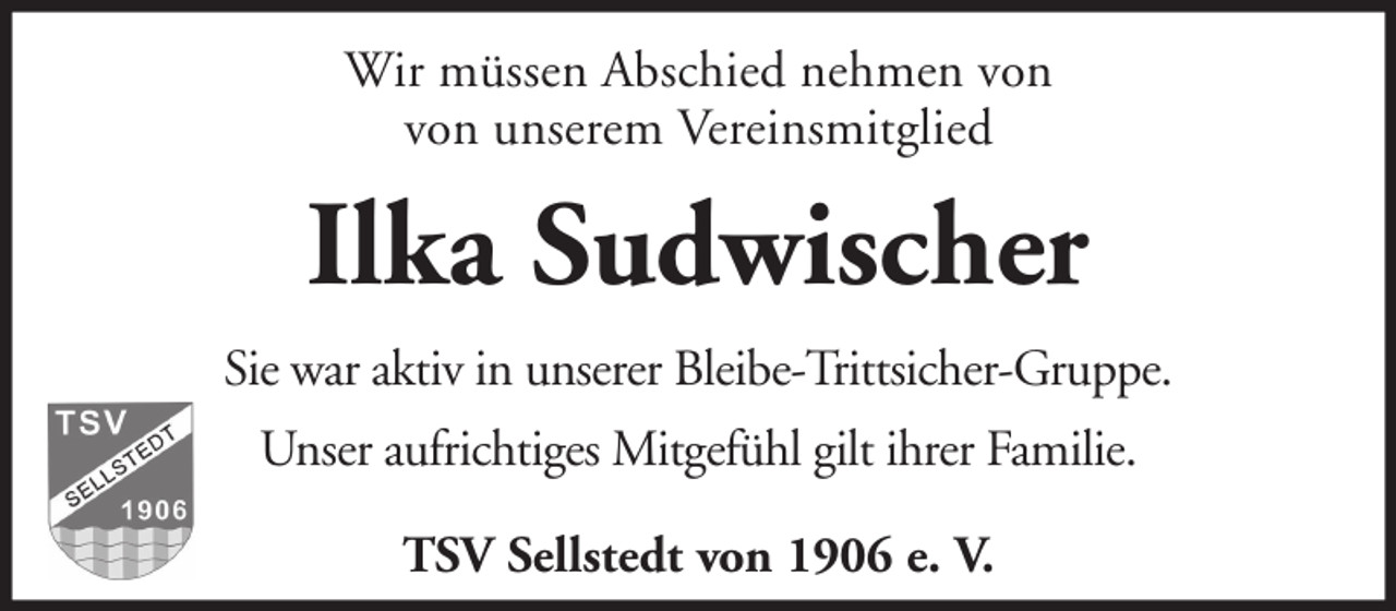 <p>Wir müssen Abschied nehmen von<br />von unserem Vereinsmitglied</p><p>Ilka Sudwischer<br />Sie war aktiv in unserer Bleibe-Trittsicher-Gruppe.<br />Unser aufrichtiges Mitgefühl gilt ihrer Familie.<br />TSV Sellstedt von 1906 e. V.</p>