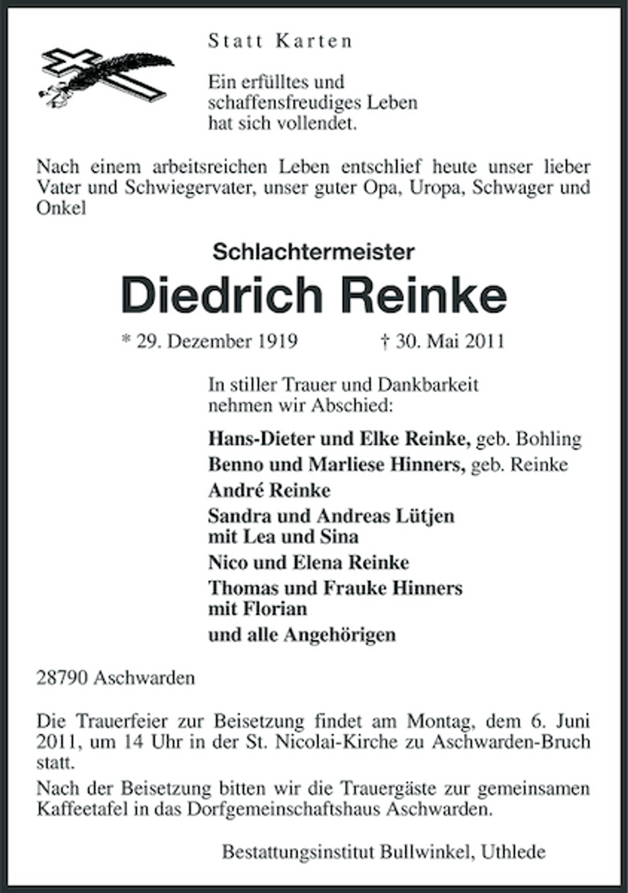 <p>Statt Karten Ein erfülltes und schaffensfreudiges Leben hat sich vollendet. Nach einem arbeitsreichen Leben entschlief heute unser lieber Vater und Schwiegervater, unser guter Opa, Uropa, Schwager und Onkel</p><p>Schlachtermeister</p><p>Diedrich Reinke<br />* 29. Dezember 1919 † 30. Mai 2011 In stiller Trauer und Dankbarkeit nehmen wir Abschied: Hans-Dieter und Elke Reinke, geb. Bohling Benno und Marliese Hinners, geb. Reinke André Reinke Sandra und Andreas Lütjen mit Lea und Sina Nico und Elena Reinke Thomas und Frauke Hinners mit Florian und alle Angehörigen 28790 Aschwarden Die Trauerfeier zur Beisetzung findet am Montag, dem 6. Juni 2011, um 14 Uhr in der St. Nicolai-Kirche zu Aschwarden-Bruch statt. Nach der Beisetzung bitten wir die Trauergäste zur gemeinsamen Kaffeetafel in das Dorfgemeinschaftshaus Aschwarden. Bestattungsinstitut Bullwinkel, Uthlede</p>