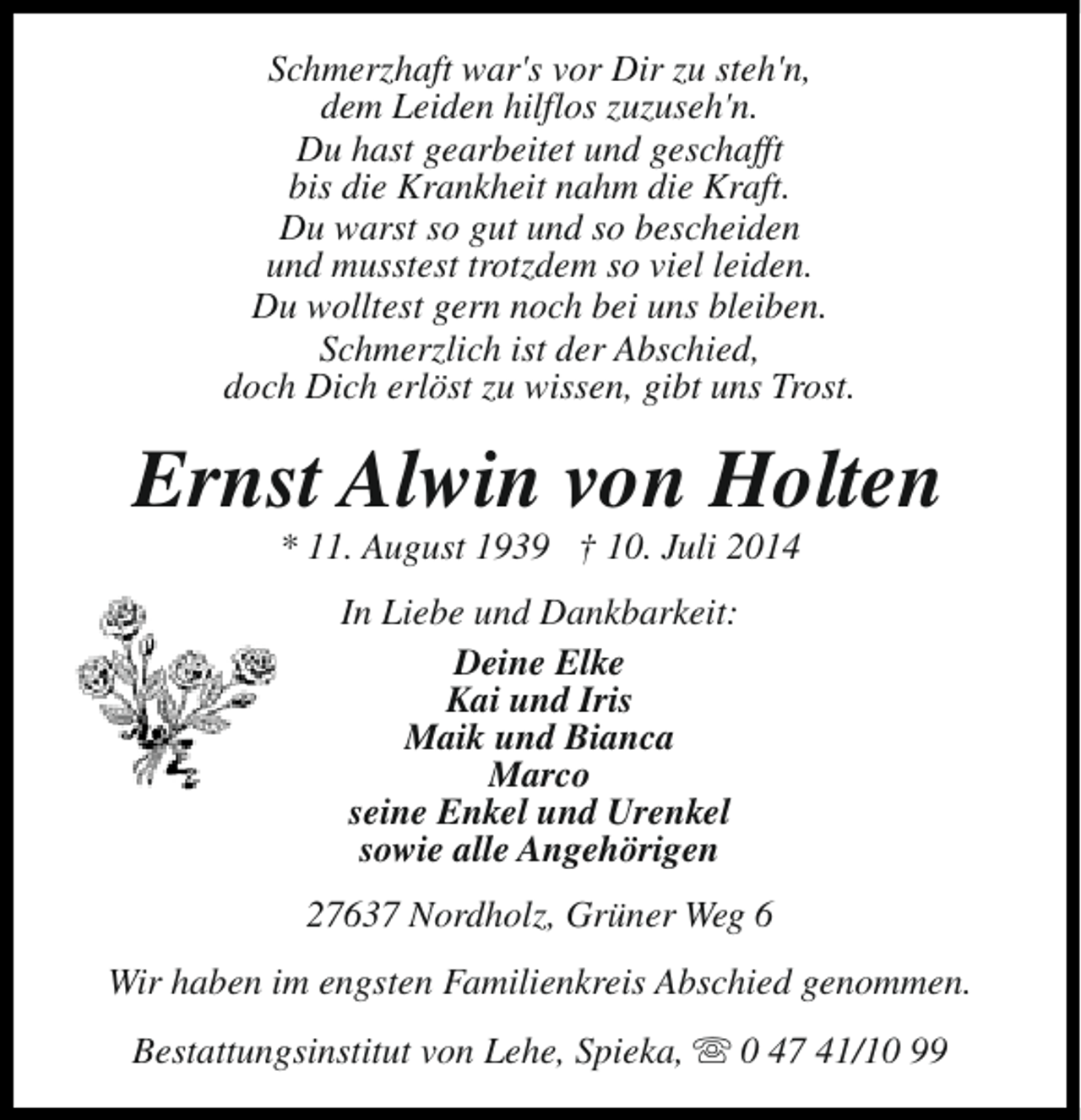 <p>Schmerzhaft war's vor Dir zu steh'n,<br />dem Leiden hilflos zuzuseh'n.<br />Du hast gearbeitet und geschafft<br />bis die Krankheit nahm die Kraft.<br />Du warst so gut und so bescheiden<br />und musstest trotzdem so viel leiden.<br />Du wolltest gern noch bei uns bleiben.<br />Schmerzlich ist der Abschied,<br />doch Dich erlöst zu wissen, gibt uns Trost.</p><p>Ernst Alwin von Holten<br />* 11. August 1939 † 10. Juli 2014<br />In Liebe und Dankbarkeit:<br />Deine Elke<br />Kai und Iris<br />Maik und Bianca<br />Marco<br />seine Enkel und Urenkel<br />sowie alle Angehörigen<br />27637 Nordholz, Grüner Weg 6<br />Wir haben im engsten Familienkreis Abschied genommen.<br />Bestattungsinstitut von Lehe, Spieka, s 0 47 41/10 99</p>