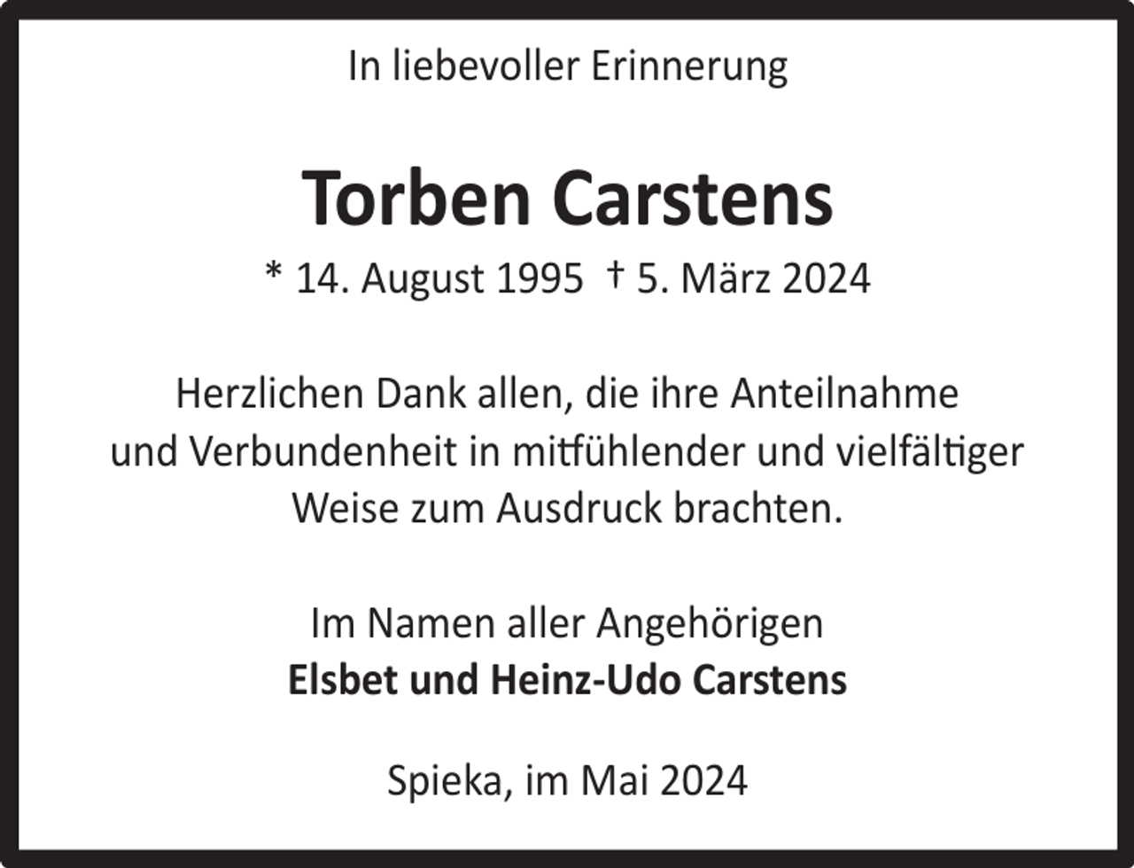 <p>In liebevoller Erinnerung</p><p>Torben Carstens</p><p>* 14. August 1995 † 5. März 2024<br />Herzlichen Dank allen, die ihre Anteilnahme<br />und Verbundenheit in mitfühlender und vielfältiger<br />Weise zum Ausdruck brachten.<br />Im Namen aller Angehörigen<br />Elsbet und Heinz-Udo Carstens<br />Spieka, im Mai 2024</p>