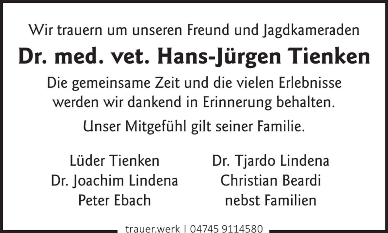 <p>Wir trauern um unseren Freund und Jagdkameraden</p><p>Dr. med. vet. Hans-Jürgen Tienken<br />Die gemeinsame Zeit und die vielen Erlebnisse<br />werden wir dankend in Erinnerung behalten.<br />Unser Mitgefühl gilt seiner Familie.<br />Lüder Tienken<br />Dr. Joachim Lindena<br />Peter Ebach</p><p>Dr. Tjardo Lindena<br />Christian Beardi<br />nebst Familien</p><p>trauer.werk | 04745 9114580</p>