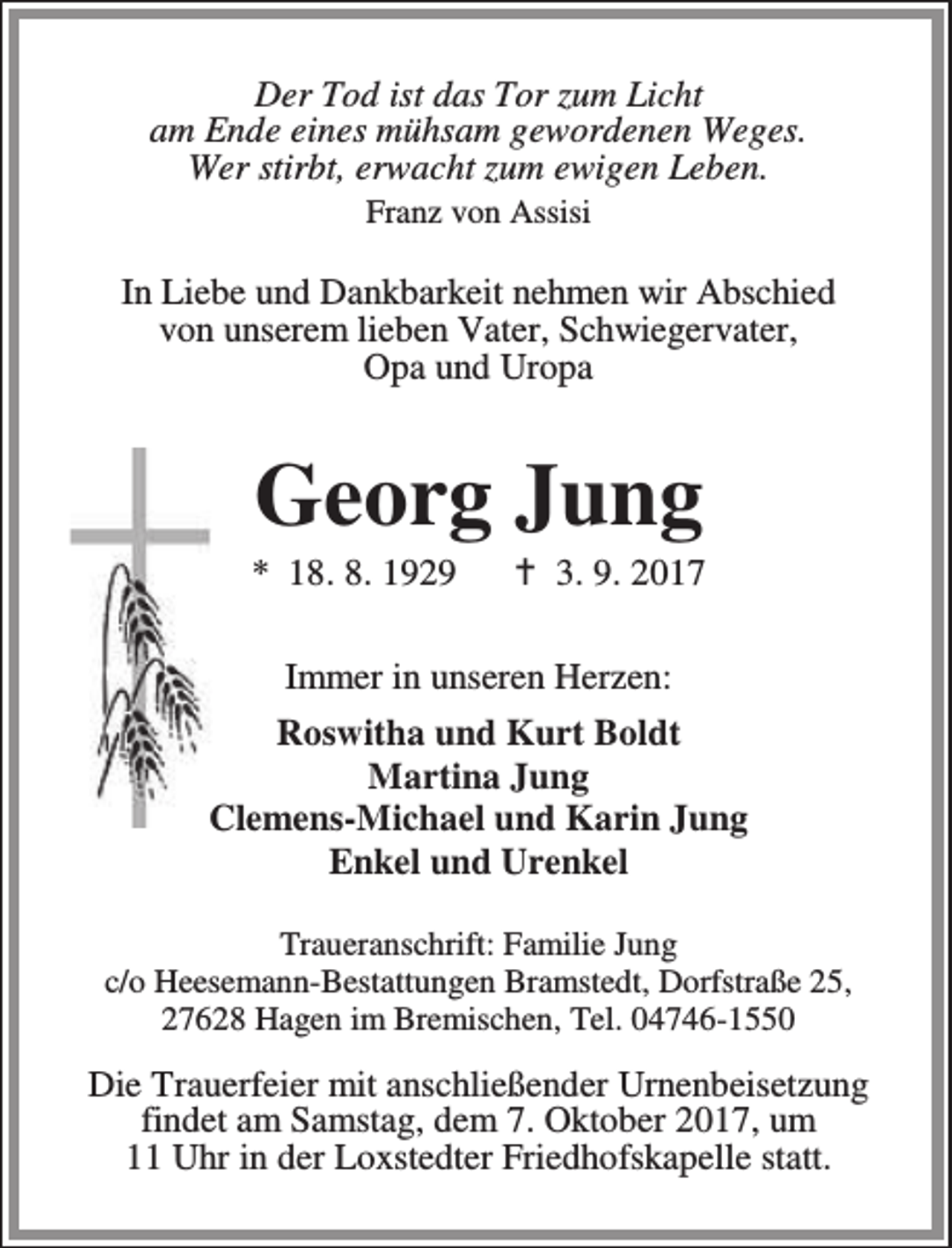 <p>Der Tod ist das Tor zum Licht<br />am Ende eines mühsam gewordenen Weges.<br />Wer stirbt, erwacht zum ewigen Leben.<br />Franz von Assisi</p><p>In Liebe und Dankbarkeit nehmen wir Abschied<br />von unserem lieben Vater, Schwiegervater,<br />Opa und Uropa</p><p>Georg Jung</p><p>* 18. 8. 1929</p><p>B 3. 9. 2017</p><p>Immer in unseren Herzen:<br />Roswitha und Kurt Boldt<br />Martina Jung<br />Clemens-Michael und Karin Jung<br />Enkel und Urenkel<br />Traueranschrift: Familie Jung<br />c/o Heesemann-Bestattungen Bramstedt, Dorfstraße 25,<br />27628 Hagen im Bremischen, Tel. 04746-1550</p><p>Die Trauerfeier mit anschließender Urnenbeisetzung<br />findet am Samstag, dem 7. Oktober 2017, um<br />11 Uhr in der Loxstedter Friedhofskapelle statt.</p>