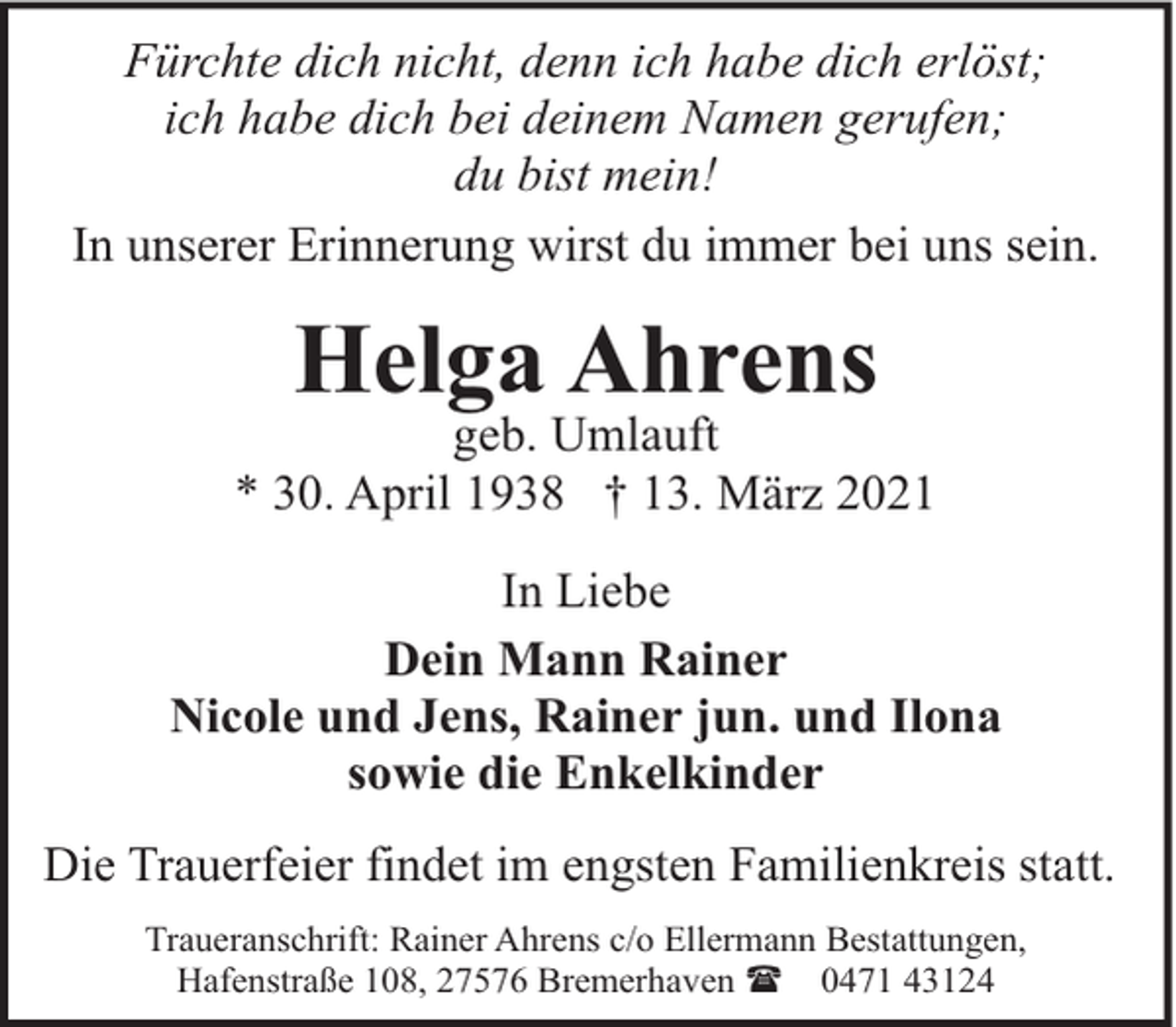 <p>Fürchte dich nicht, denn ich habe dich erlöst;<br />ich habe dich bei deinem Namen gerufen;<br />du bist mein!<br />In unserer Erinnerung wirst du immer bei uns sein.</p><p>Helga Ahrens</p><p>geb. Umlauft<br />* 30. April 1938 † 13. März 2021<br />In Liebe<br />Dein Mann Rainer<br />Nicole und Jens, Rainer jun. und Ilona<br />sowie die Enkelkinder<br />Die Trauerfeier findet im engsten Familienkreis statt.<br />Traueranschrift: Rainer Ahrens c/o Ellermann Bestattungen,<br />Hafenstraße 108, 27576 Bremerhaven ( 0471 43124</p>