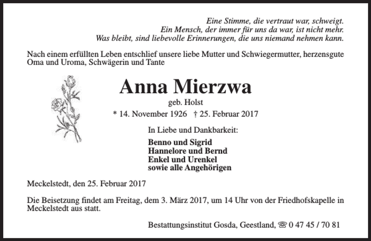 <p>Eine Stimme, die vertraut war, schweigt.<br />Ein Mensch, der immer für uns da war, ist nicht mehr.<br />Was bleibt, sind liebevolle Erinnerungen, die uns niemand nehmen kann.<br />Nach einem erfüllten Leben entschlief unsere liebe Mutter und Schwiegermutter, herzensgute<br />Oma und Uroma, Schwägerin und Tante</p><p>Anna Mierzwa</p><p>geb. Holst<br />* 14. November 1926 † 25. Februar 2017<br />In Liebe und Dankbarkeit:<br />Benno und Sigrid<br />Hannelore und Bernd<br />Enkel und Urenkel<br />sowie alle Angehörigen<br />Meckelstedt, den 25. Februar 2017<br />Die Beisetzung findet am Freitag, dem 3. März 2017, um 14 Uhr von der Friedhofskapelle in<br />Meckelstedt aus statt.<br />Bestattungsinstitut Gosda, Geestland, s 0 47 45 / 70 81</p>