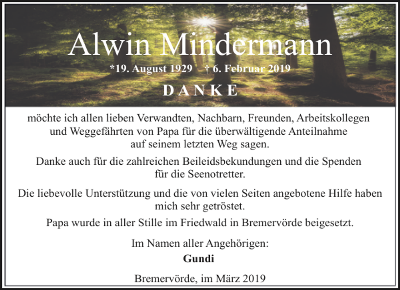 <p>Alwin Mindermann<br />*19. August 1929</p><p>† 6. Februar 2019</p><p>DANKE<br />möchte ich allen lieben Verwandten, Nachbarn, Freunden, Arbeitskollegen<br />und Weggefährten von Papa für die überwältigende Anteilnahme<br />auf seinem letzten Weg sagen.<br />Danke auch für die zahlreichen Beileidsbekundungen und die Spenden<br />für die Seenotretter.<br />Die liebevolle Unterstützung und die von vielen Seiten angebotene Hilfe haben<br />mich sehr getröstet.<br />Papa wurde in aller Stille im Friedwald in Bremervörde beigesetzt.<br />Im Namen aller Angehörigen:<br />Gundi<br />Bremervörde, im März 2019</p>
