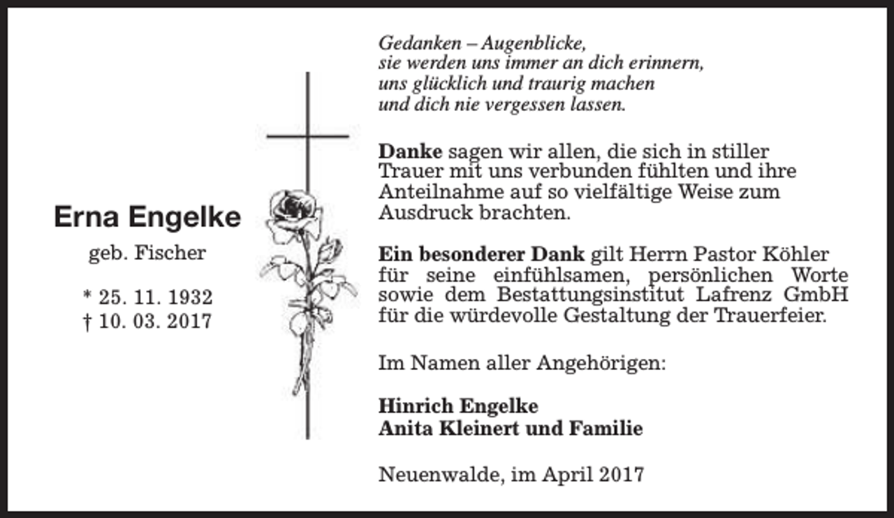 <p>Gedanken – Augenblicke,<br />sie werden uns immer an dich erinnern,<br />uns glücklich und traurig machen<br />und dich nie vergessen lassen.</p><p>Erna Engelke<br />geb. Fischer<br />* 25. 11. 1932<br />† 10. 03. 2017</p><p>Danke sagen wir allen, die sich in stiller<br />Trauer mit uns verbunden fühlten und ihre<br />Anteilnahme auf so vielfältige Weise zum<br />Ausdruck brachten.<br />Ein besonderer Dank gilt Herrn Pastor Köhler<br />für seine einfühlsamen, persönlichen Worte<br />sowie dem Bestattungsinstitut Lafrenz GmbH<br />für die würdevolle Gestaltung der Trauerfeier.<br />Im Namen aller Angehörigen:<br />Hinrich Engelke<br />Anita Kleinert und Familie<br />Neuenwalde, im April 2017</p>