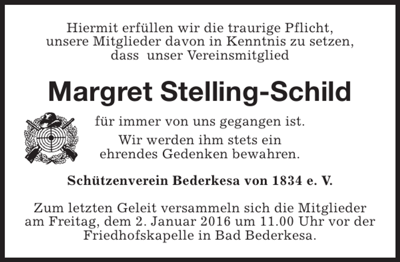 <p>Hiermit erfüllen wir die traurige Pflicht,<br />unsere Mitglieder davon in Kenntnis zu setzen,<br />dass unser Vereinsmitglied</p><p>Margret Stelling-Schild<br />für immer von uns gegangen ist.<br />Wir werden ihm stets ein<br />ehrendes Gedenken bewahren.<br />Schützenverein Bederkesa von 1834 e. V.<br />Zum letzten Geleit versammeln sich die Mitglieder<br />am Freitag, dem 2. Januar 2016 um 11.00 Uhr vor der<br />Friedhofskapelle in Bad Bederkesa.</p>
