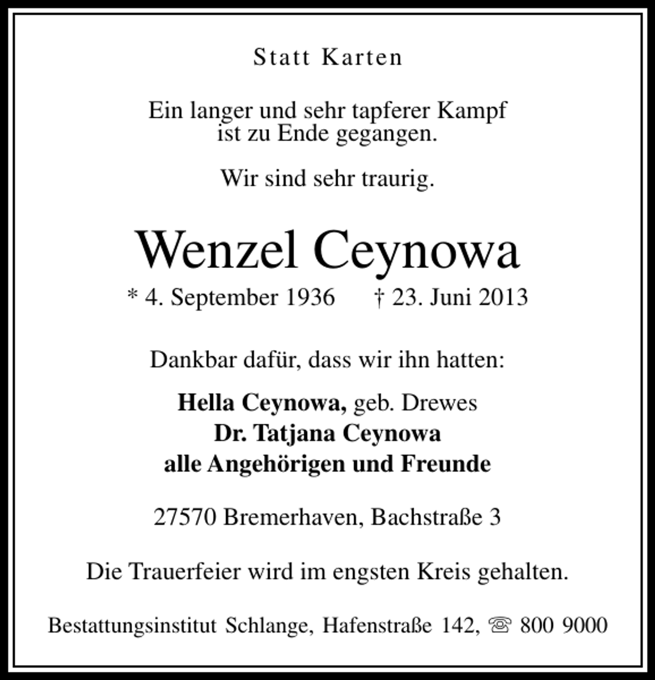 <p>Statt Karten<br />Ein langer und sehr tapferer Kampf<br />ist zu Ende gegangen.<br />Wir sind sehr traurig.</p><p>Wenzel Ceynowa</p><p>* 4. September 1936</p><p>† 23. Juni 2013</p><p>Dankbar dafür, dass wir ihn hatten:<br />Hella Ceynowa, geb. Drewes<br />Dr. Tatjana Ceynowa<br />alle Angehörigen und Freunde<br />27570 Bremerhaven, Bachstraße 3<br />Die Trauerfeier wird im engsten Kreis gehalten.<br />Bestattungsinstitut Schlange, Hafenstraße 142, s 800 9000</p>