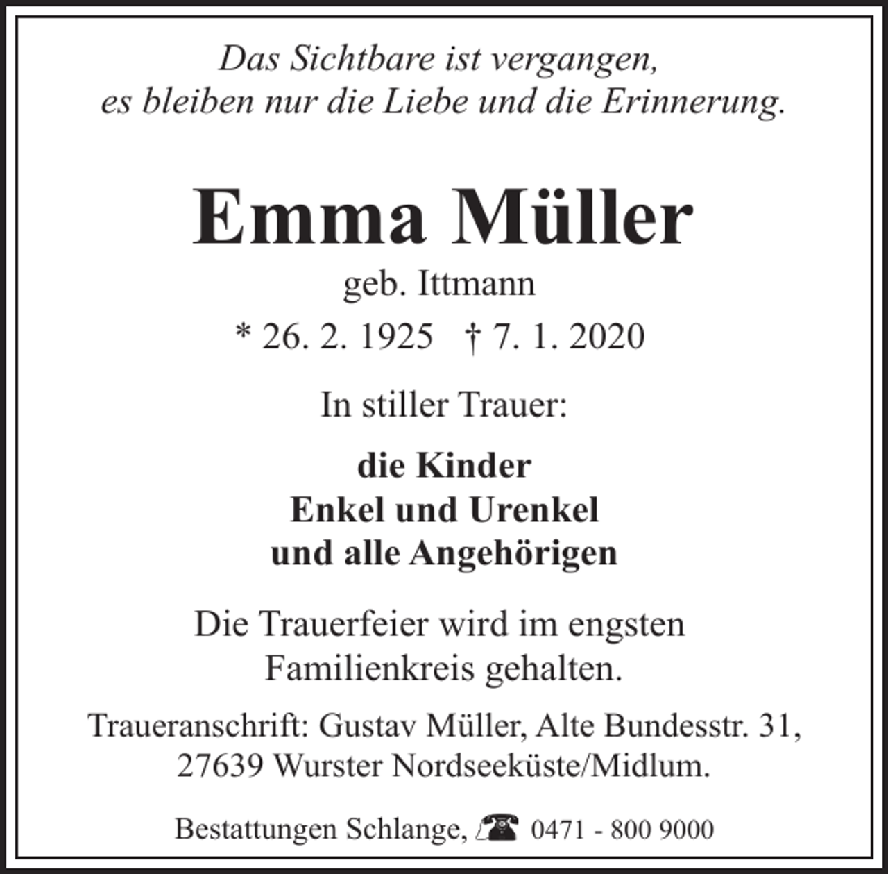 <p>Das Sichtbare ist vergangen,<br />es bleiben nur die Liebe und die Erinnerung.</p><p>Emma Müller<br />geb. Ittmann<br />* 26. 2. 1925 † 7. 1. 2020<br />In stiller Trauer:<br />die Kinder<br />Enkel und Urenkel<br />und alle Angehörigen<br />Die Trauerfeier wird im engsten<br />Familienkreis gehalten.<br />Traueranschrift: Gustav Müller, Alte Bundesstr. 31,<br />27639 Wurster Nordseeküste/Midlum.<br />Bestattungen Schlange,</p><p>0471 - 800 9000</p>