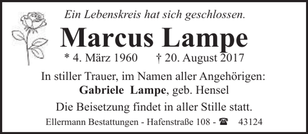 <p>Ein Lebenskreis hat sich geschlossen.</p><p>Marcus Lampe<br />* 4. März 1960</p><p>† 20. August 2017</p><p>In stiller Trauer, im Namen aller Angehörigen:<br />Gabriele Lampe, geb. Hensel<br />Die Beisetzung findet in aller Stille statt.<br />Ellermann Bestattungen - Hafenstraße 108 - (</p><p>43124</p>