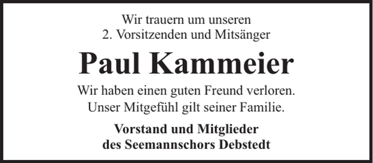 <p>Wir trauern um unseren<br />2. Vorsitzenden und Mitsänger</p><p>Paul Kammeier</p><p>Wir haben einen guten Freund verloren.<br />Unser Mitgefühl gilt seiner Familie.<br />Vorstand und Mitglieder<br />des Seemannschors Debstedt</p>