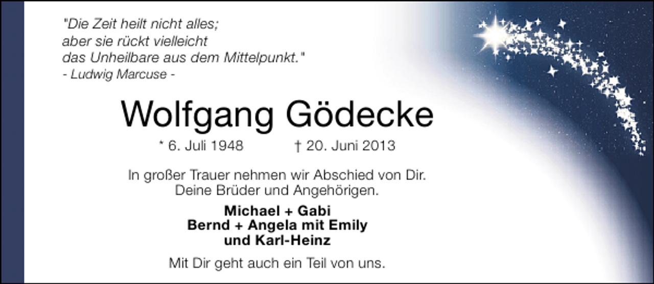 <p>"Die Zeit heilt nicht alles;<br />aber sie rückt vielleicht<br />das Unheilbare aus dem Mittelpunkt."<br />- Ludwig Marcuse -</p><p>Wolfgang Gödecke<br />* 6. Juli 1948</p><p>† 20. Juni 2013</p><p>In großer Trauer nehmen wir Abschied von Dir.<br />Deine Brüder und Angehörigen.<br />Michael + Gabi<br />Bernd + Angela mit Emily<br />und Karl-Heinz<br />Mit Dir geht auch ein Teil von uns.</p>