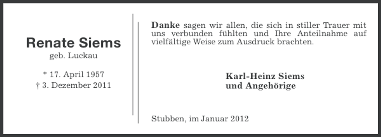 <p>Renate Siems</p><p>Danke sagen wir allen, die sich in stiller Trauer mit<br />uns verbunden fühlten und Ihre Anteilnahme auf<br />vielfältige Weise zum Ausdruck brachten.</p><p>geb. Luckau<br />* 17. April 1957<br />† 3. Dezember 2011</p><p>Karl-Heinz Siems<br />und Angehörige</p><p>Stubben, im Januar 2012</p>