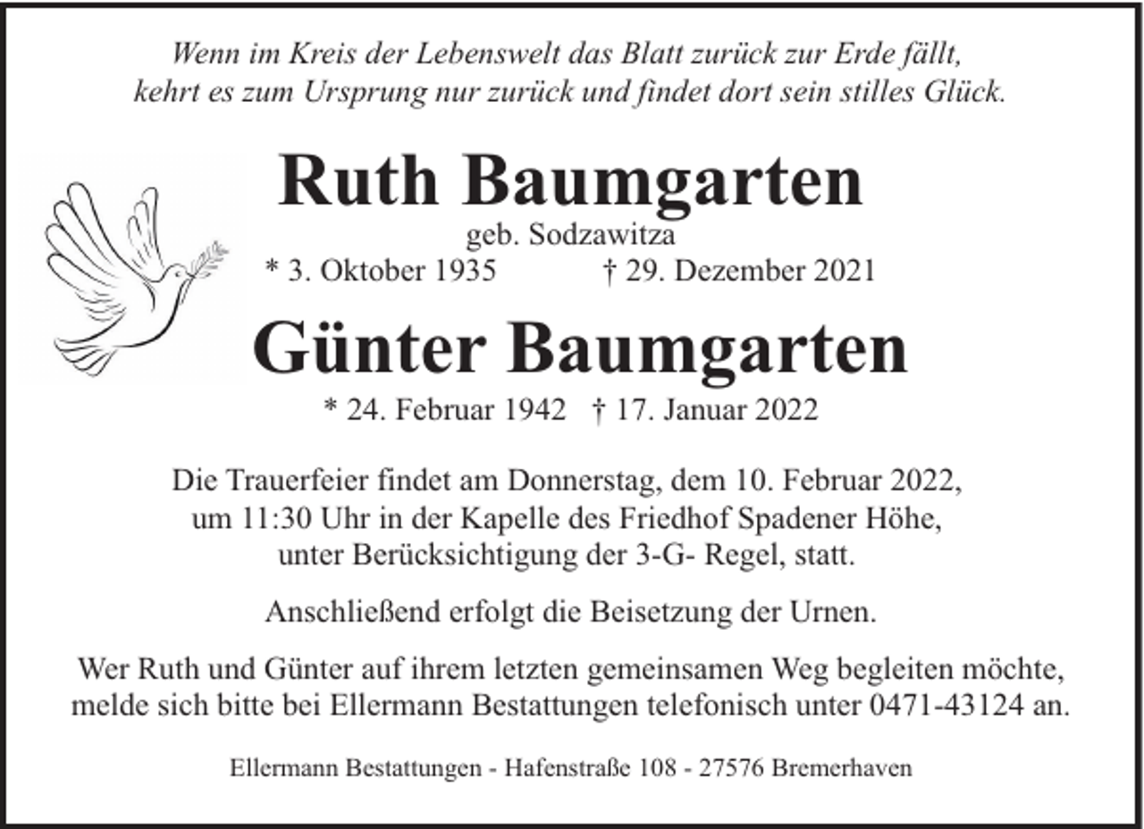 <p>Wenn im Kreis der Lebenswelt das Blatt zurück zur Erde fällt,<br />kehrt es zum Ursprung nur zurück und findet dort sein stilles Glück.</p><p>Ruth Baumgarten</p><p>geb. Sodzawitza<br />* 3. Oktober 1935<br />† 29. Dezember 2021</p><p>Günter Baumgarten<br />* 24. Februar 1942 † 17. Januar 2022</p><p>Die Trauerfeier findet am Donnerstag, dem 10. Februar 2022,<br />um 11:30 Uhr in der Kapelle des Friedhof Spadener Höhe,<br />unter Berücksichtigung der 3-G- Regel, statt.<br />Anschließend erfolgt die Beisetzung der Urnen.<br />Wer Ruth und Günter auf ihrem letzten gemeinsamen Weg begleiten möchte,<br />melde sich bitte bei Ellermann Bestattungen telefonisch unter 0471-43124 an.<br />Ellermann Bestattungen - Hafenstraße 108 - 27576 Bremerhaven</p>