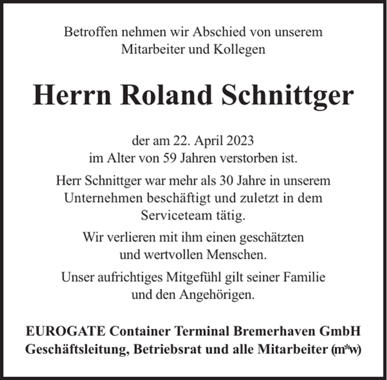 <p>Betroffen nehmen wir Abschied von unserem<br />Mitarbeiter und Kollegen</p><p>Herrn Roland Schnittger<br />der am 22. April 2023<br />im Alter von 59 Jahren verstorben ist.<br />Herr Schnittger war mehr als 30 Jahre in unserem<br />Unternehmen beschäftigt und zuletzt in dem<br />Serviceteam tätig.<br />Wir verlieren mit ihm einen geschätzten<br />und wertvollen Menschen.<br />Unser aufrichtiges Mitgefühl gilt seiner Familie<br />und den Angehörigen.<br />EUROGATE Container Terminal Bremerhaven GmbH<br />Geschäftsleitung, Betriebsrat und alle Mitarbeiter (m*w)</p>