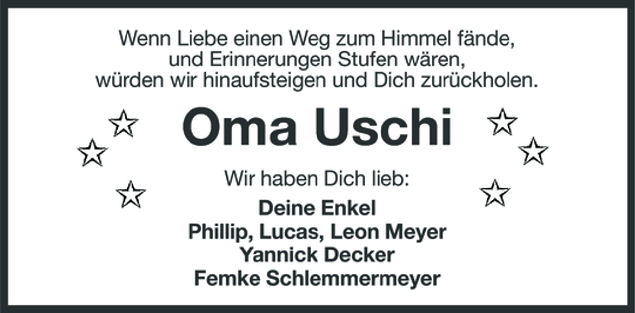 <p>Wenn Liebe einen Weg zum Himmel fände, und Erinnerungen Stufen wären, würden wir hinaufsteigen und Dich zurückholen.</p><p>Oma Uschi<br />Wir haben Dich lieb: Deine Enkel Phillip, Lucas, Leon Meyer Yannick Decker Femke Schlemmermeyer</p>