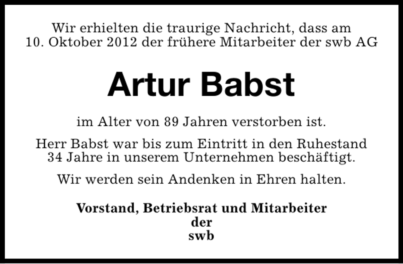 <p>Wir erhielten die traurige Nachricht, dass am<br />10. Oktober 2012 der frühere Mitarbeiter der swb AG</p><p>Artur Babst<br />im Alter von 89 Jahren verstorben ist.<br />Herr Babst war bis zum Eintritt in den Ruhestand<br />34 Jahre in unserem Unternehmen beschäftigt.<br />Wir werden sein Andenken in Ehren halten.<br />Vorstand, Betriebsrat und Mitarbeiter<br />der<br />swb</p>