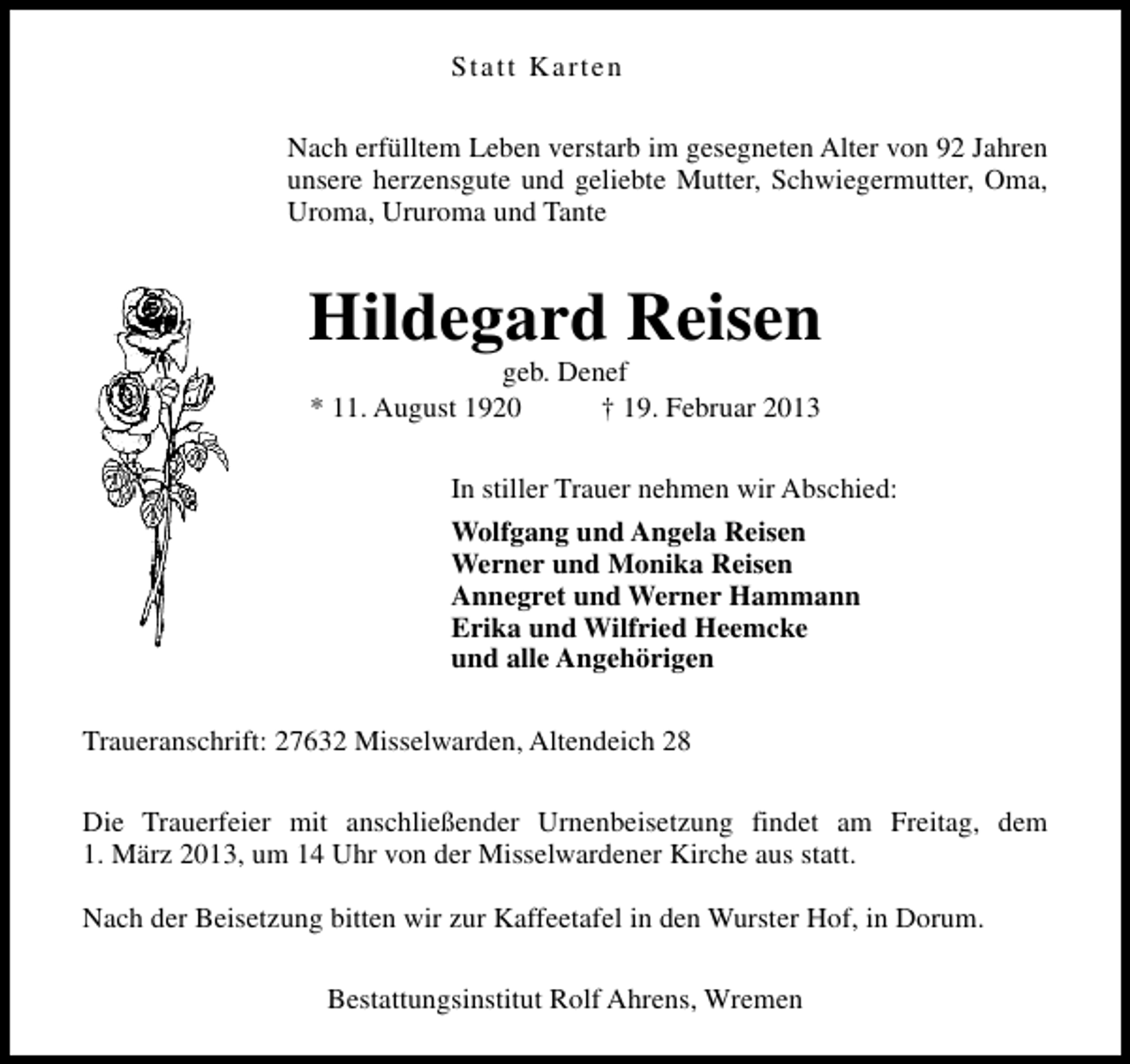 <p>Statt Karten<br />Nach erfülltem Leben verstarb im gesegneten Alter von 92 Jahren<br />unsere herzensgute und geliebte Mutter, Schwiegermutter, Oma,<br />Uroma, Ururoma und Tante</p><p>Hildegard Reisen<br />geb. Denef<br />* 11. August 1920<br />† 19. Februar 2013</p><p>In stiller Trauer nehmen wir Abschied:<br />Wolfgang und Angela Reisen<br />Werner und Monika Reisen<br />Annegret und Werner Hammann<br />Erika und Wilfried Heemcke<br />und alle Angehörigen<br />Traueranschrift: 27632 Misselwarden, Altendeich 28<br />Die Trauerfeier mit anschließender Urnenbeisetzung findet am Freitag, dem<br />1. März 2013, um 14 Uhr von der Misselwardener Kirche aus statt.<br />Nach der Beisetzung bitten wir zur Kaffeetafel in den Wurster Hof, in Dorum.<br />Bestattungsinstitut Rolf Ahrens, Wremen</p>