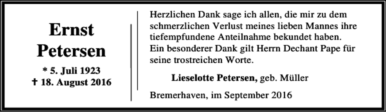 <p>Ernst<br />Petersen<br />* 5. Juli 1923<br />B 18. August 2016</p><p>Herzlichen Dank sage ich allen, die mir zu dem<br />schmerzlichen Verlust meines lieben Mannes ihre<br />tiefempfundene Anteilnahme bekundet haben.<br />Ein besonderer Dank gilt Herrn Dechant Pape für<br />seine trostreichen Worte.<br />Lieselotte Petersen, geb. Müller<br />Bremerhaven, im September 2016</p>