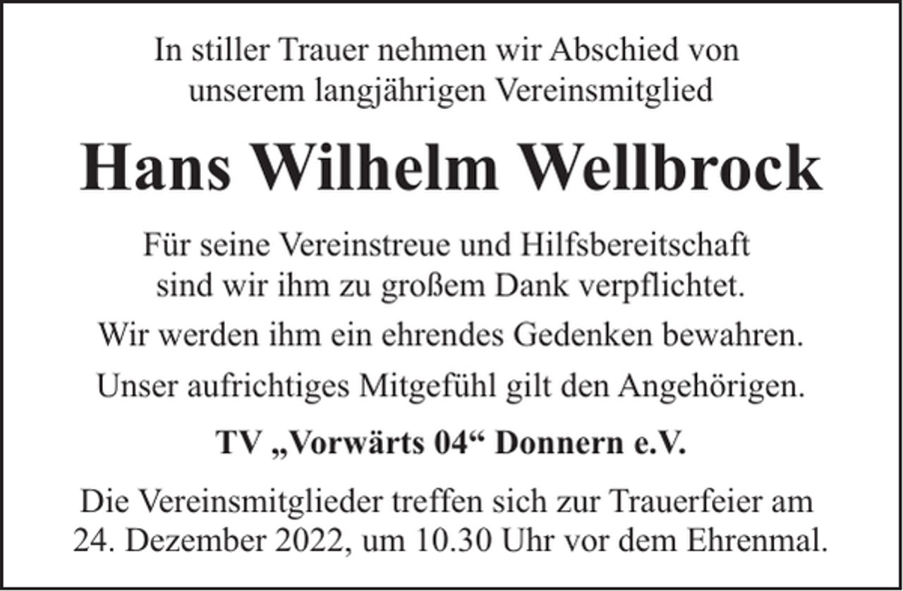 <p>In stiller Trauer nehmen wir Abschied von<br />unserem langjährigen Vereinsmitglied</p><p>Hans Wilhelm Wellbrock<br />Für seine Vereinstreue und Hilfsbereitschaft<br />sind wir ihm zu großem Dank verpflichtet.<br />Wir werden ihm ein ehrendes Gedenken bewahren.<br />Unser aufrichtiges Mitgefühl gilt den Angehörigen.<br />TV „Vorwärts 04“ Donnern e.V.<br />Die Vereinsmitglieder treffen sich zur Trauerfeier am<br />24. Dezember 2022, um 10.30 Uhr vor dem Ehrenmal.</p>