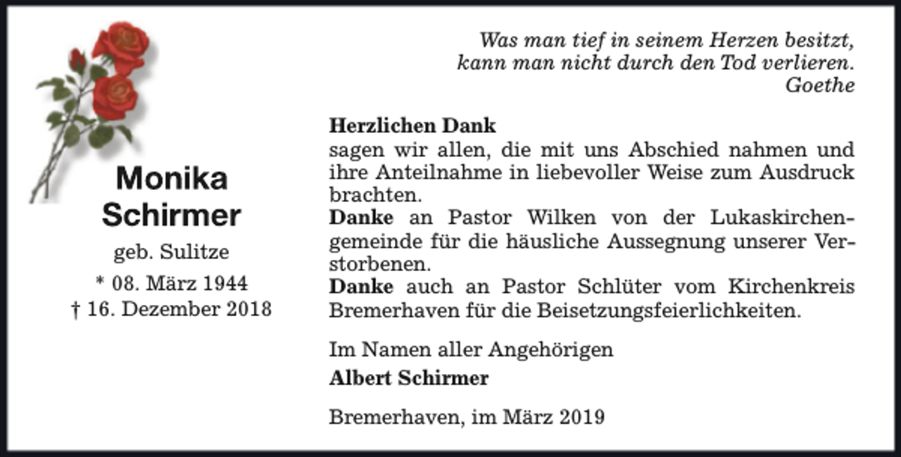 <p>Was man tief in seinem Herzen besitzt,<br />kann man nicht durch den Tod verlieren.<br />Goethe</p><p>geb. Sulitze<br />* 08. März 1944<br />† 16. Dezember 2018</p><p>Herzlichen Dank<br />sagen wir allen, die mit uns Abschied nahmen und<br />ihre Anteilnahme in liebevoller Weise zum Ausdruck<br />brachten.<br />Danke an Pastor Wilken von der Lukaskirchengemeinde für die häusliche Aussegnung unserer Verstorbenen.<br />Danke auch an Pastor Schlüter vom Kirchenkreis<br />Bremerhaven für die Beisetzungsfeierlichkeiten.<br />Im Namen aller Angehörigen<br />Albert Schirmer<br />Bremerhaven, im März 2019</p>