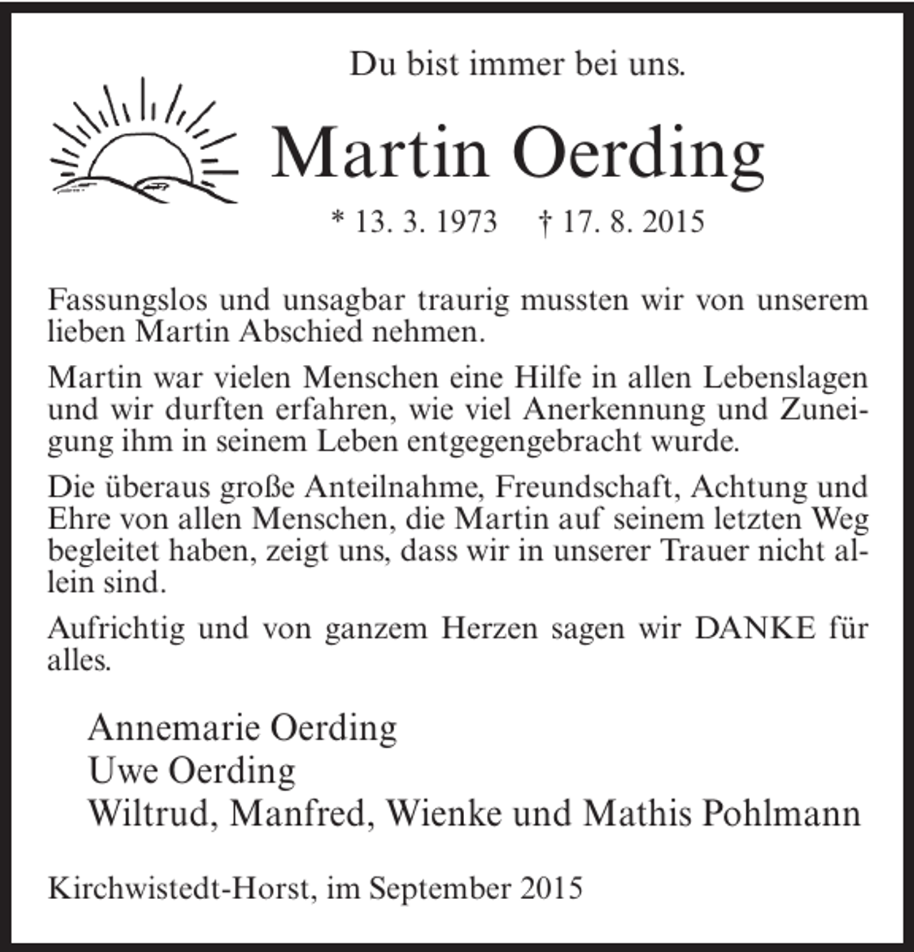 <p>Du bist immer bei uns.</p><p>Martin Oerding<br />* 13. 3. 1973</p><p>† 17. 8. 2015</p><p>Fassungslos und unsagbar traurig mussten wir von unserem<br />lieben Martin Abschied nehmen.<br />Martin war vielen Menschen eine Hilfe in allen Lebenslagen<br />und wir durften erfahren, wie viel Anerkennung und Zuneigung ihm in seinem Leben entgegengebracht wurde.<br />Die überaus große Anteilnahme, Freundschaft, Achtung und<br />Ehre von allen Menschen, die Martin auf seinem letzten Weg<br />begleitet haben, zeigt uns, dass wir in unserer Trauer nicht allein sind.<br />Aufrichtig und von ganzem Herzen sagen wir DANKE für<br />alles.</p><p>Annemarie Oerding<br />Uwe Oerding<br />Wiltrud, Manfred, Wienke und Mathis Pohlmann<br />Kirchwistedt-Horst, im September 2015</p>