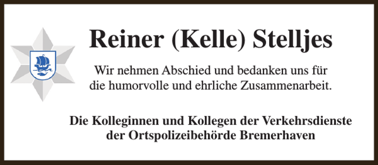 <p>Reiner (Kelle) Stelljes<br />Wir nehmen Abschied und bedanken uns für<br />die humorvolle und ehrliche Zusammenarbeit.<br />Die Kolleginnen und Kollegen der Verkehrsdienste<br />der Ortspolizeibehörde Bremerhaven</p>