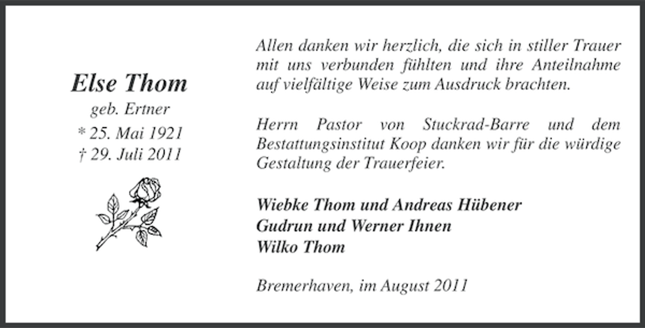 <p>Else Thom</p><p>Allen danken wir herzlich, die sich in stiller Trauer<br />mit uns verbunden fühlten und ihre Anteilnahme<br />auf vielfältige Weise zum Ausdruck brachten.</p><p>geb. Ertner<br />* 25. Mai 1921<br />† 29. Juli 2011</p><p>Herrn Pastor von Stuckrad-Barre und dem<br />Bestattungsinstitut Koop danken wir für die würdige<br />Gestaltung der Trauerfeier.<br />Wiebke Thom und Andreas Hübener<br />Gudrun und Werner Ihnen<br />Wilko Thom<br />Bremerhaven, im August 2011</p>