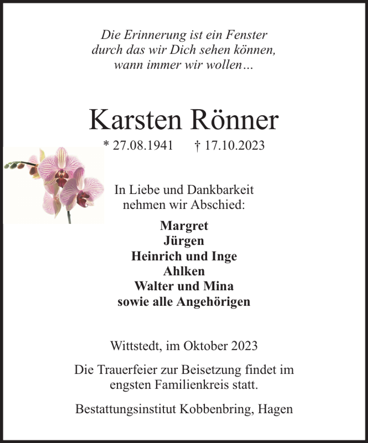 <p>Die Erinnerung ist ein Fenster<br />durch das wir Dich sehen können,<br />wann immer wir wollen…</p><p>Karsten Rönner<br />* 27.08.1941</p><p>† 17.10.2023</p><p>In Liebe und Dankbarkeit<br />nehmen wir Abschied:<br />Margret<br />Jürgen<br />Heinrich und Inge<br />Ahlken<br />Walter und Mina<br />sowie alle Angehörigen<br />Wittstedt, im Oktober 2023<br />Die Trauerfeier zur Beisetzung findet im<br />engsten Familienkreis statt.<br />Bestattungsinstitut Kobbenbring, Hagen</p>
