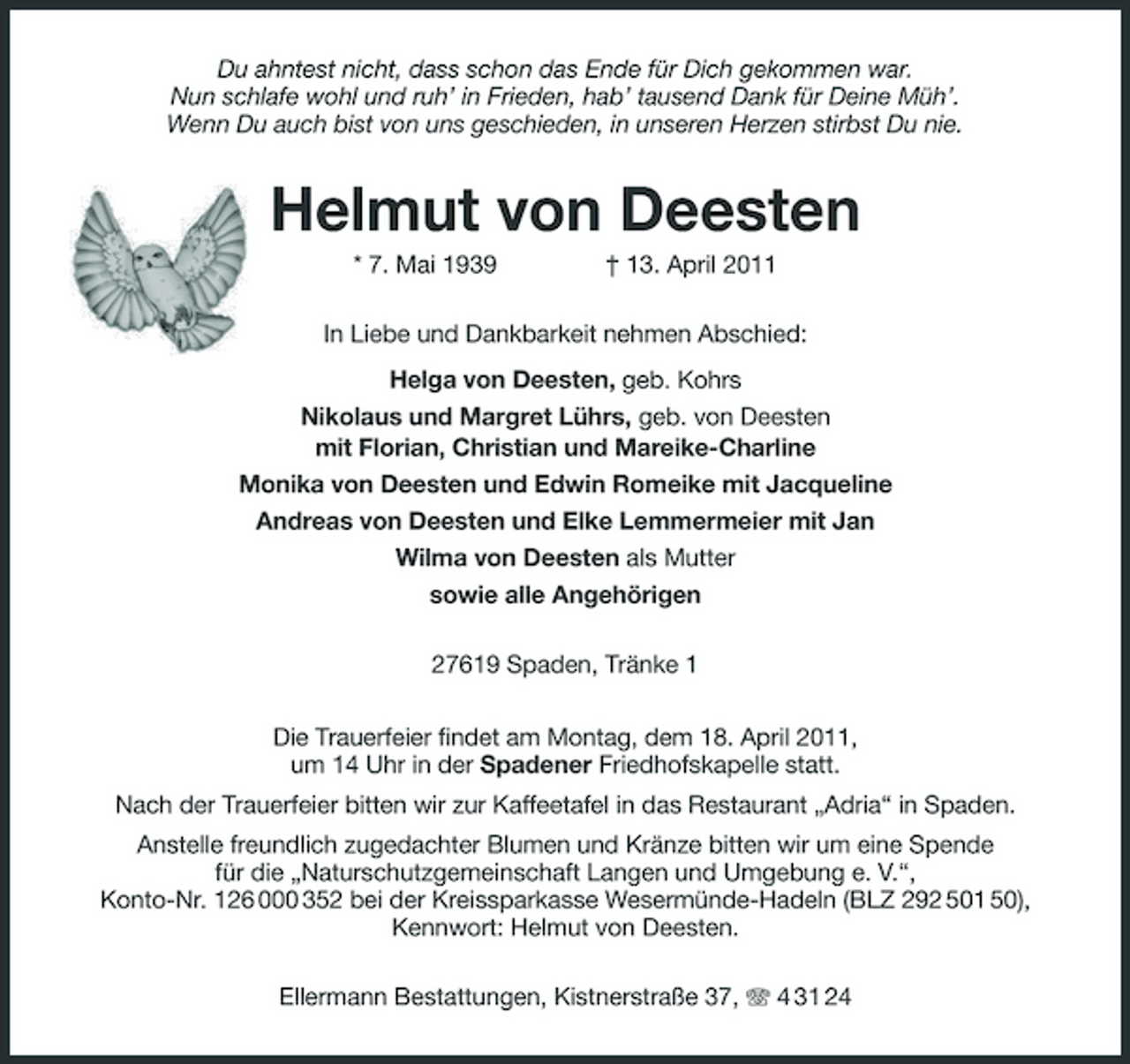 <p>Du ahntest nicht, dass schon das Ende für Dich gekommen war. Nun schlafe wohl und ruh’ in Frieden, hab’ tausend Dank für Deine Müh’. Wenn Du auch bist von uns geschieden, in unseren Herzen stirbst Du nie.</p><p>Helmut von Deesten<br />* 7. Mai 1939 † 13. April 2011 In Liebe und Dankbarkeit nehmen Abschied: Helga von Deesten, geb. Kohrs Nikolaus und Margret Lührs, geb. von Deesten mit Florian, Christian und Mareike-Charline Monika von Deesten und Edwin Romeike mit Jacqueline Andreas von Deesten und Elke Lemmermeier mit Jan Wilma von Deesten als Mutter sowie alle Angehörigen 27619 Spaden, Tränke 1 Die Trauerfeier findet am Montag, dem 18. April 2011, um 14 Uhr in der Spadener Friedhofskapelle statt. Nach der Trauerfeier bitten wir zur Kaffeetafel in das Restaurant „Adria“ in Spaden. Anstelle freundlich zugedachter Blumen und Kränze bitten wir um eine Spende für die „Naturschutzgemeinschaft Langen und Umgebung e. V.“, Konto-Nr. 126 000 352 bei der Kreissparkasse Wesermünde-Hadeln (BLZ 292 501 50), Kennwort: Helmut von Deesten. Ellermann Bestattungen, Kistnerstraße 37, 4 31 24</p>