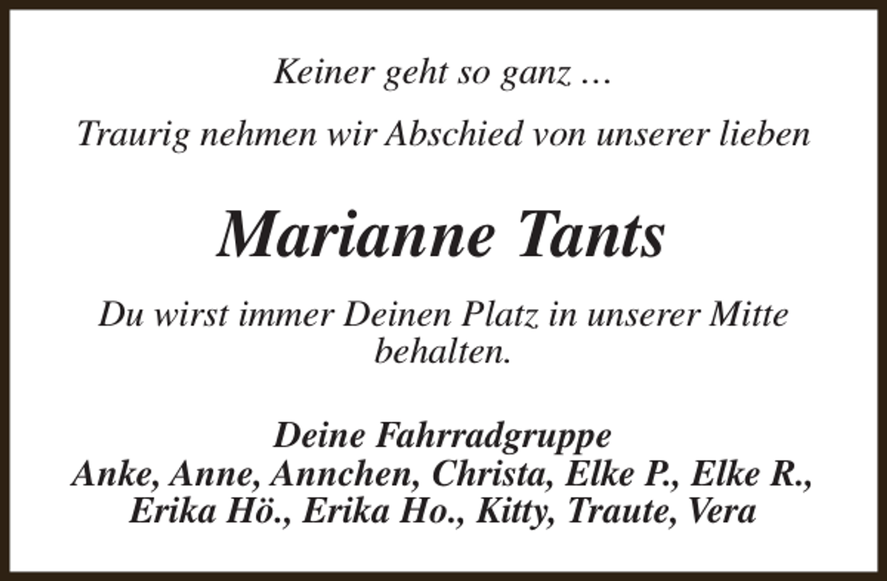 <p>Keiner geht so ganz …<br />Traurig nehmen wir Abschied von unserer lieben</p><p>Marianne Tants<br />Du wirst immer Deinen Platz in unserer Mitte<br />behalten.<br />Deine Fahrradgruppe<br />Anke, Anne, Annchen, Christa, Elke P., Elke R.,<br />Erika Hö., Erika Ho., Kitty, Traute, Vera</p>