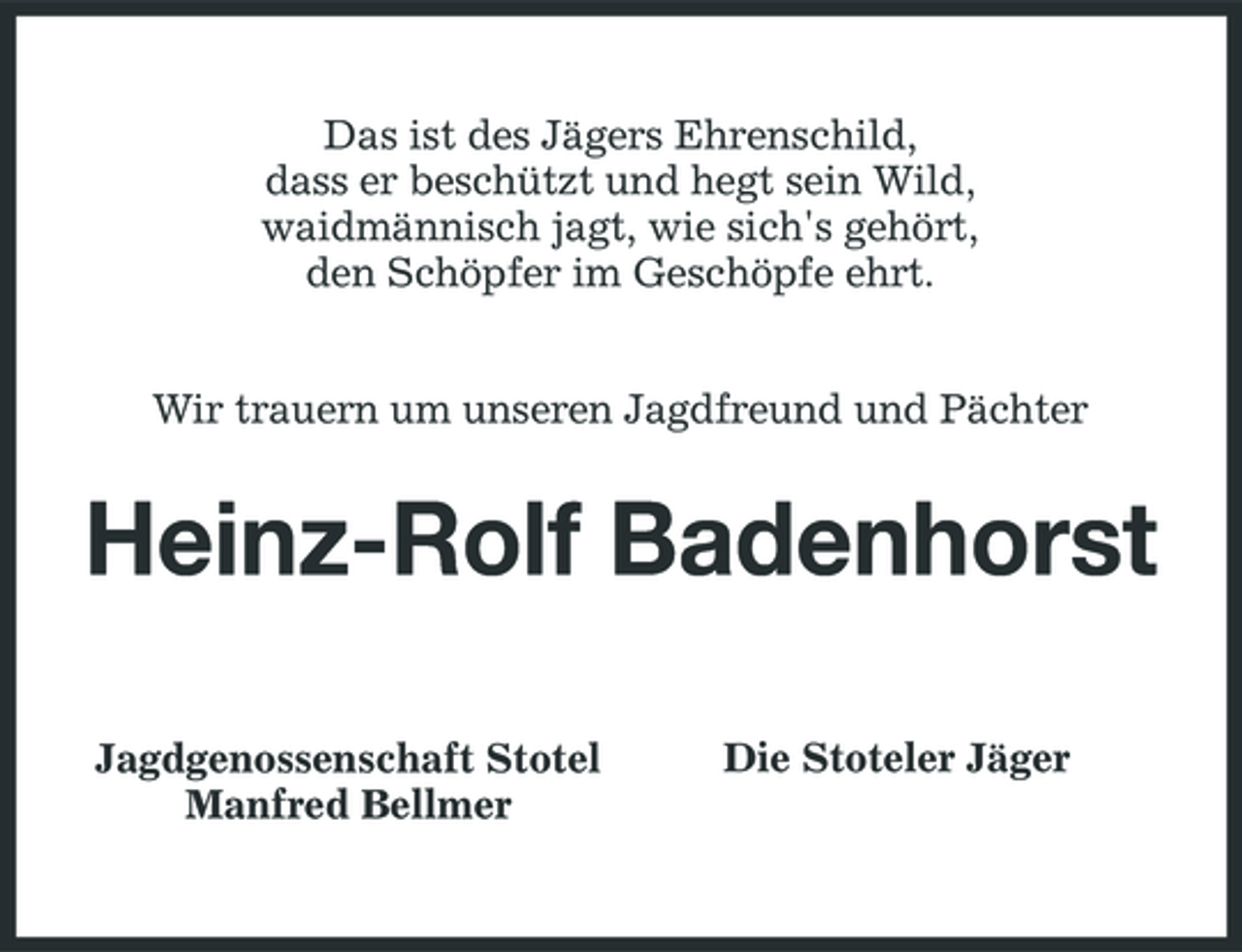 <p>Das ist des Jägers Ehrenschild, dass er beschützt und hegt sein Wild, waidmännisch jagt, wie sich's gehört, den Schöpfer im Geschöpfe ehrt. Wir trauern um unseren Jagdfreund und Pächter</p><p>Heinz-Rolf Badenhorst<br />Jagdgenossenschaft Stotel Manfred Bellmer Die Stoteler Jäger</p>