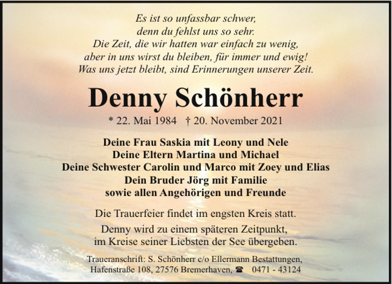 <p>Es ist so unfassbar schwer,<br />denn du fehlst uns so sehr.<br />Die Zeit, die wir hatten war einfach zu wenig,<br />aber in uns wirst du bleiben, für immer und ewig!<br />Was uns jetzt bleibt, sind Erinnerungen unserer Zeit.</p><p>Denny Schönherr<br />* 22. Mai 1984 † 20. November 2021</p><p>Deine Frau Saskia mit Leony und Nele<br />Deine Eltern Martina und Michael<br />Deine Schwester Carolin und Marco mit Zoey und Elias<br />Dein Bruder Jörg mit Familie<br />sowie allen Angehörigen und Freunde<br />Die Trauerfeier findet im engsten Kreis statt.<br />Denny wird zu einem späteren Zeitpunkt,<br />im Kreise seiner Liebsten der See übergeben.<br />Traueranschrift: S. Schönherr c/o Ellermann Bestattungen,<br />Hafenstraße 108, 27576 Bremerhaven, ( 0471 - 43124</p>