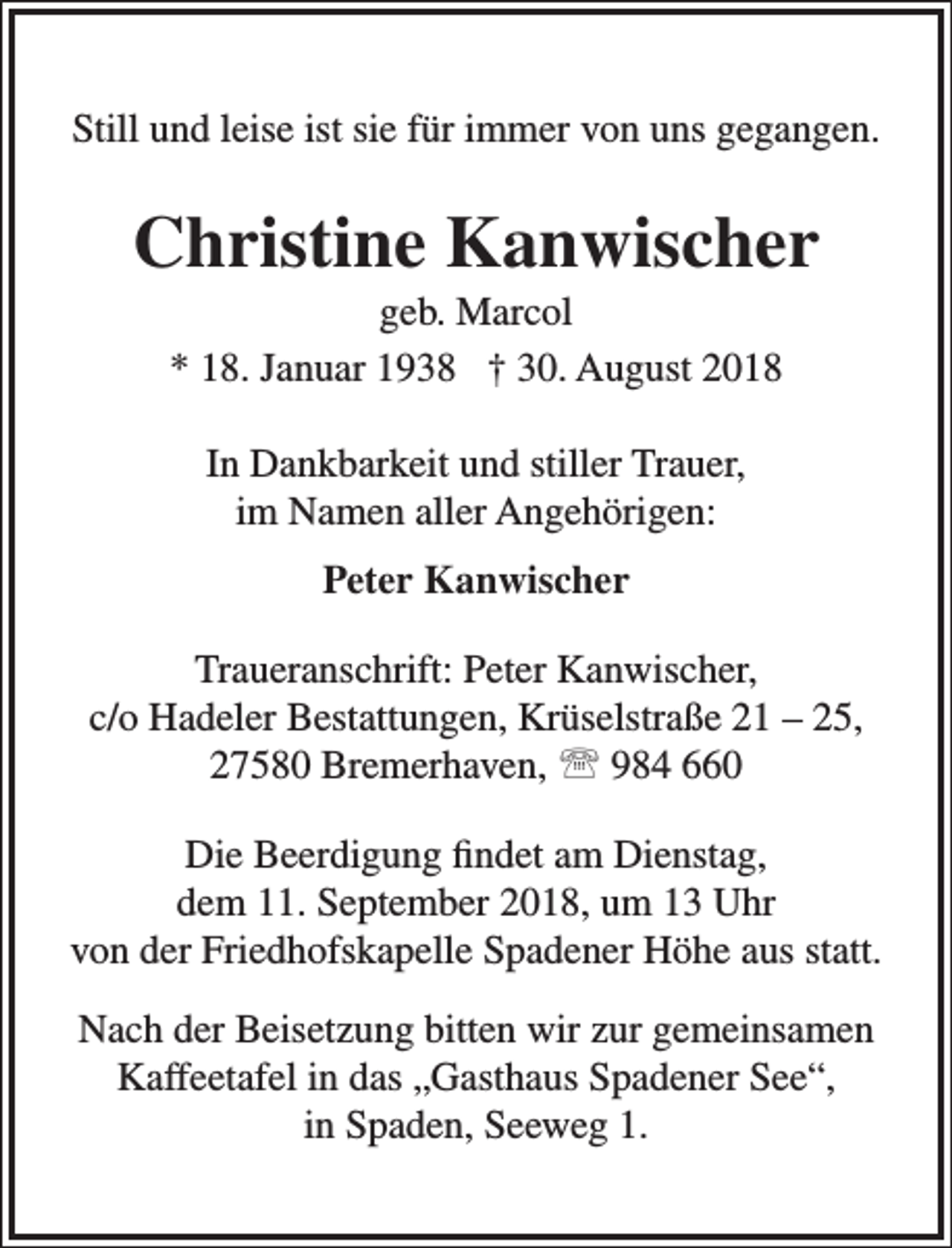 <p>Still und leise ist sie für immer von uns gegangen.</p><p>Christine Kanwischer<br />geb. Marcol<br />* 18. Januar 1938 † 30. August 2018<br />In Dankbarkeit und stiller Trauer,<br />im Namen aller Angehörigen:<br />Peter Kanwischer<br />Traueranschrift: Peter Kanwischer,<br />c/o Hadeler Bestattungen, Krüselstraße 21 – 25,<br />27580 Bremerhaven,  984 660<br />Die Beerdigung findet am Dienstag,<br />dem 11. September 2018, um 13 Uhr<br />von der Friedhofskapelle Spadener Höhe aus statt.<br />Nach der Beisetzung bitten wir zur gemeinsamen<br />Kaffeetafel in das „Gasthaus Spadener See“,<br />in Spaden, Seeweg 1.</p>