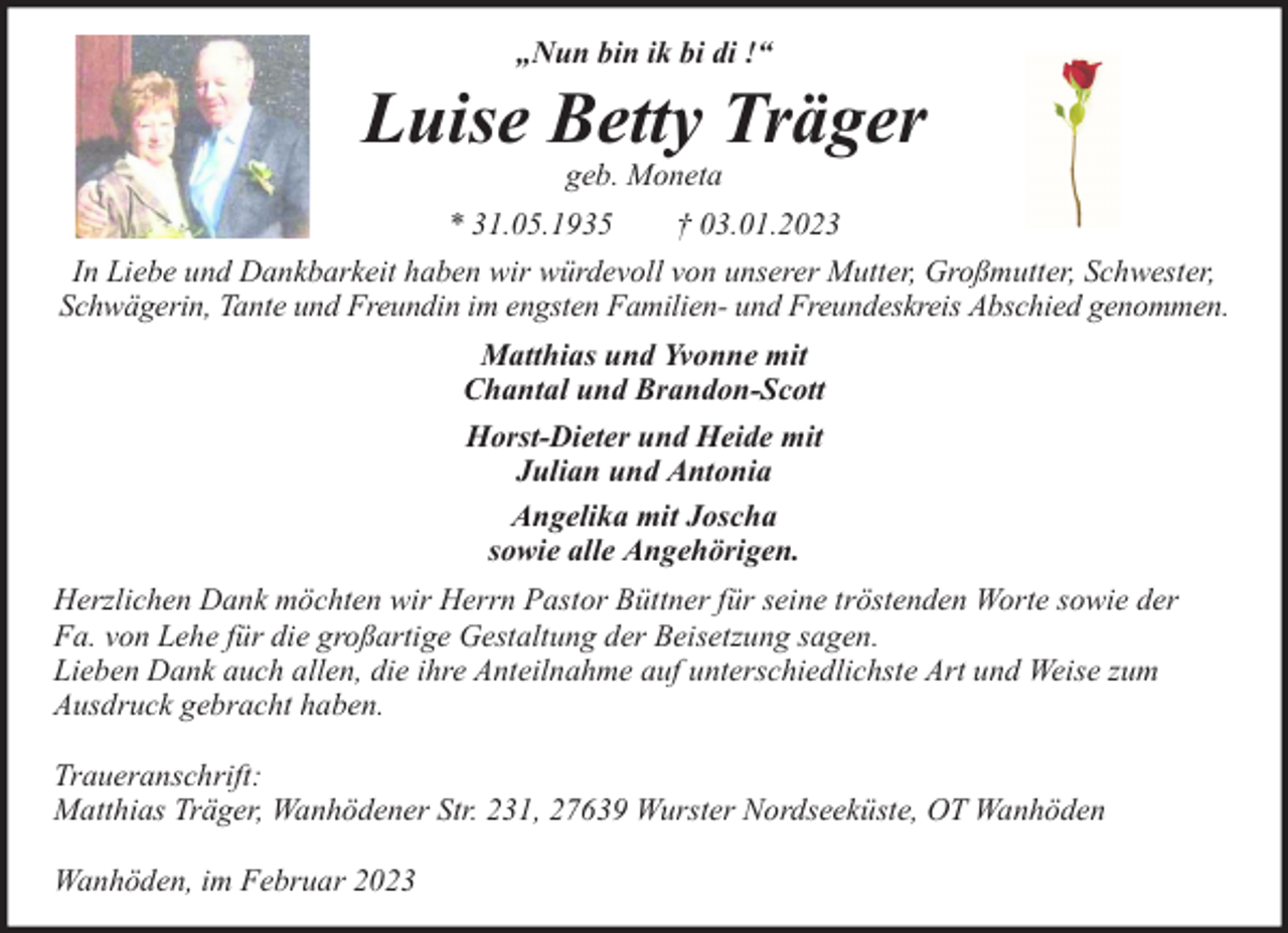 <p>„Nun bin ik bi di !“</p><p>Luise Betty Träger<br />geb. Moneta</p><p>* 31.05.1935<br />† 03.01.2023<br />In Liebe und Dankbarkeit haben wir würdevoll von unserer Mutter, Großmutter, Schwester,<br />Schwägerin, Tante und Freundin im engsten Familien- und Freundeskreis Abschied genommen.<br />Matthias und Yvonne mit<br />Chantal und Brandon-Scott<br />Horst-Dieter und Heide mit<br />Julian und Antonia<br />Angelika mit Joscha<br />sowie alle Angehörigen.<br />Herzlichen Dank möchten wir Herrn Pastor Büttner für seine tröstenden Worte sowie der<br />Fa. von Lehe für die großartige Gestaltung der Beisetzung sagen.<br />Lieben Dank auch allen, die ihre Anteilnahme auf unterschiedlichste Art und Weise zum<br />Ausdruck gebracht haben.<br />Traueranschrift:<br />Matthias Träger, Wanhödener Str. 231, 27639 Wurster Nordseeküste, OT Wanhöden<br />Wanhöden, im Februar 2023</p>
