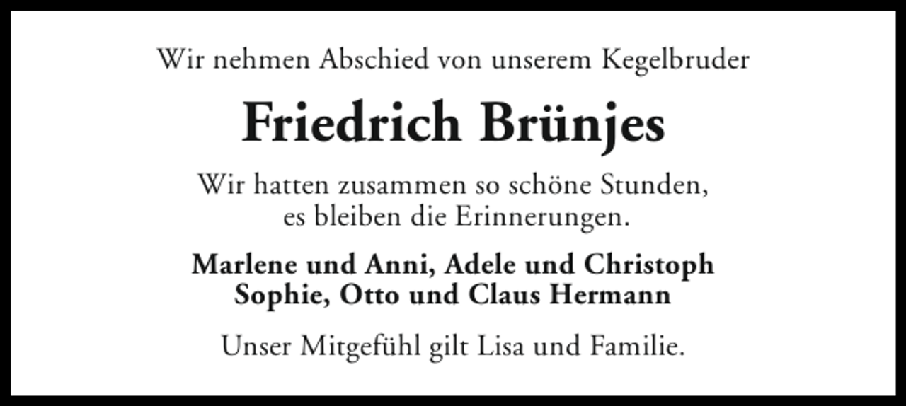 <p>Wir nehmen Abschied von unserem Kegelbruder</p><p>Friedrich Brünjes<br />Wir hatten zusammen so schöne Stunden,<br />es bleiben die Erinnerungen.<br />Marlene und Anni, Adele und Christoph<br />Sophie, Otto und Claus Hermann<br />Unser Mitgefühl gilt Lisa und Familie.</p>
